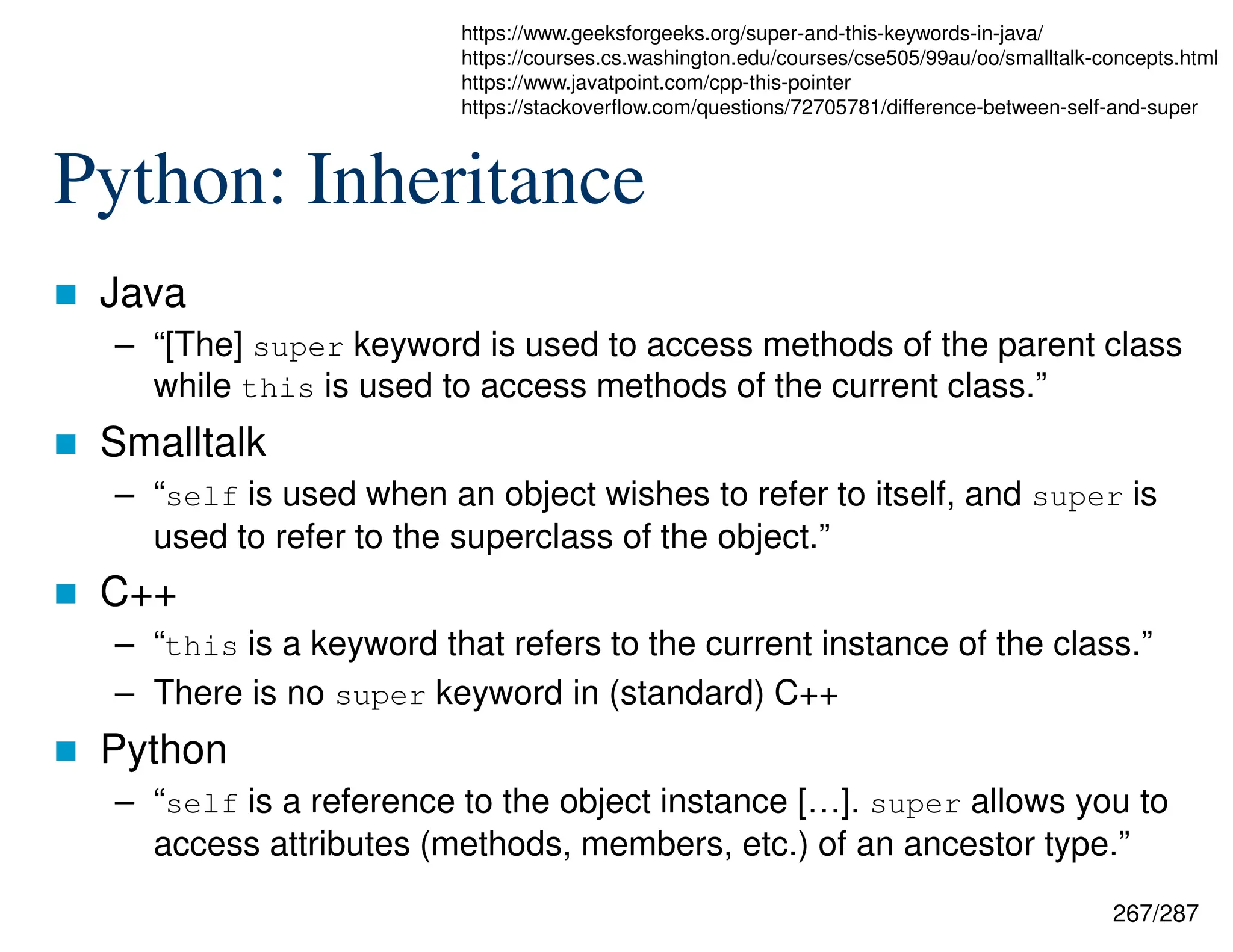 267/287
Python: Inheritance
 Java
– “[The] super keyword is used to access methods of the parent class
while this is used to access methods of the current class.”
 Smalltalk
– “self is used when an object wishes to refer to itself, and super is
used to refer to the superclass of the object.”
 C++
– “this is a keyword that refers to the current instance of the class.”
– There is no super keyword in (standard) C++
 Python
– “self is a reference to the object instance […]. super allows you to
access attributes (methods, members, etc.) of an ancestor type.”
https://www.geeksforgeeks.org/super-and-this-keywords-in-java/
https://courses.cs.washington.edu/courses/cse505/99au/oo/smalltalk-concepts.html
https://www.javatpoint.com/cpp-this-pointer
https://stackoverflow.com/questions/72705781/difference-between-self-and-super
 