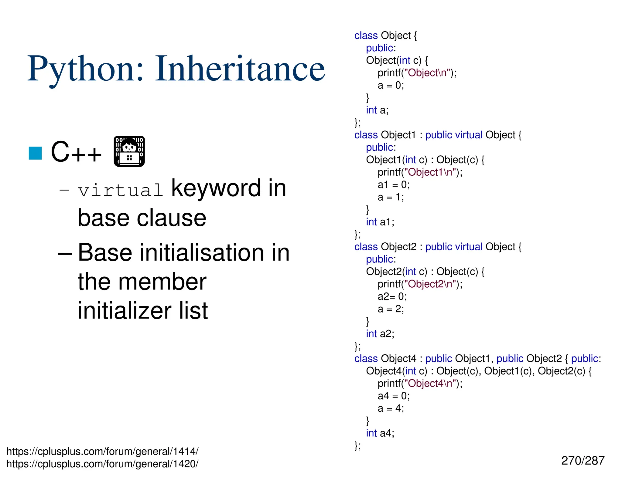 270/287
Python: Inheritance
 C++ Ἢ
– virtual keyword in
base clause
– Base initialisation in
the member
initializer list
class Object {
public:
Object(int c) {
printf("Objectn");
a = 0;
}
int a;
};
class Object1 : public virtual Object {
public:
Object1(int c) : Object(c) {
printf("Object1n");
a1 = 0;
a = 1;
}
int a1;
};
class Object2 : public virtual Object {
public:
Object2(int c) : Object(c) {
printf("Object2n");
a2= 0;
a = 2;
}
int a2;
};
class Object4 : public Object1, public Object2 { public:
Object4(int c) : Object(c), Object1(c), Object2(c) {
printf("Object4n");
a4 = 0;
a = 4;
}
int a4;
};
https://cplusplus.com/forum/general/1414/
https://cplusplus.com/forum/general/1420/
 