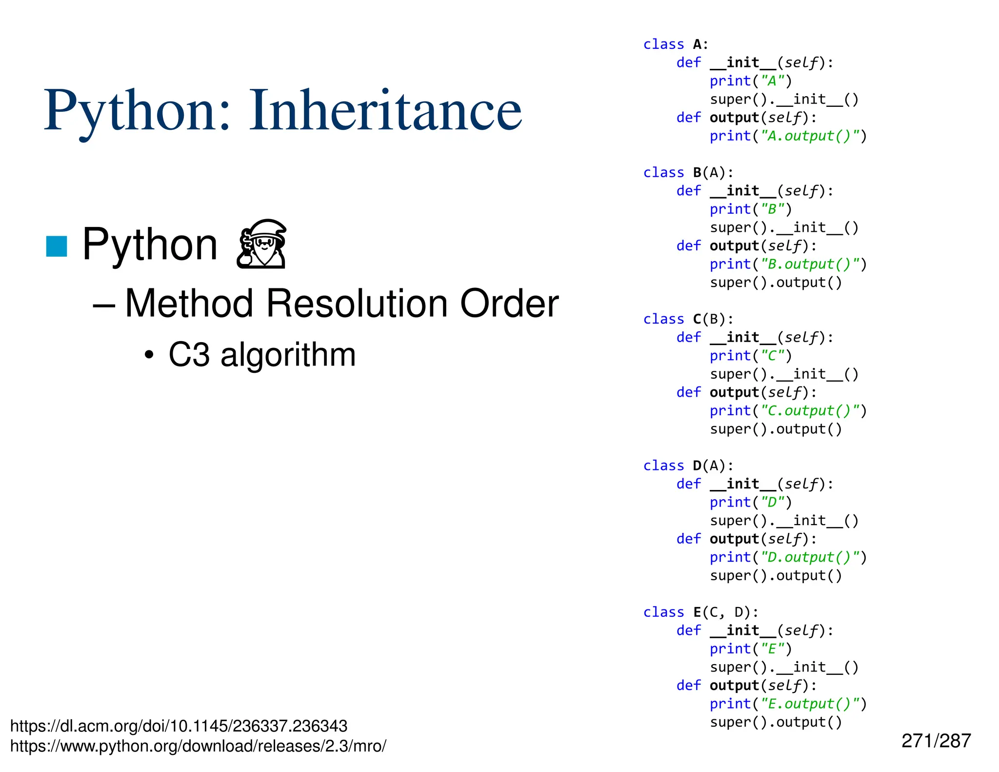 271/287
Python: Inheritance
 Python ⏏
– Method Resolution Order
• C3 algorithm
https://dl.acm.org/doi/10.1145/236337.236343
https://www.python.org/download/releases/2.3/mro/
class A:
def __init__(self):
print("A")
super().__init__()
def output(self):
print("A.output()")
class B(A):
def __init__(self):
print("B")
super().__init__()
def output(self):
print("B.output()")
super().output()
class C(B):
def __init__(self):
print("C")
super().__init__()
def output(self):
print("C.output()")
super().output()
class D(A):
def __init__(self):
print("D")
super().__init__()
def output(self):
print("D.output()")
super().output()
class E(C, D):
def __init__(self):
print("E")
super().__init__()
def output(self):
print("E.output()")
super().output()
 
