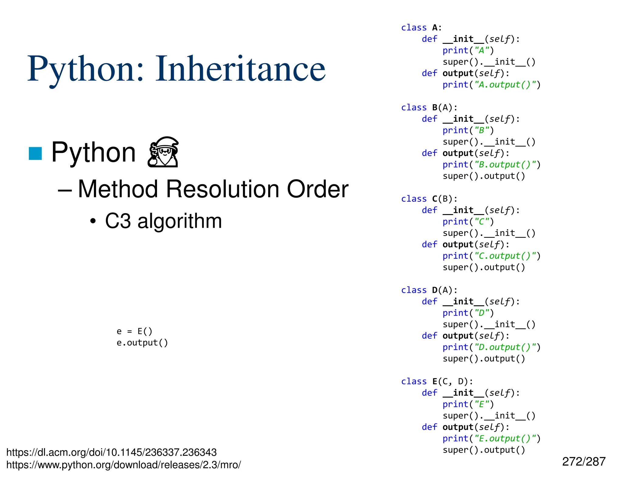272/287
Python: Inheritance
 Python ⏏
– Method Resolution Order
• C3 algorithm
https://dl.acm.org/doi/10.1145/236337.236343
https://www.python.org/download/releases/2.3/mro/
class A:
def __init__(self):
print("A")
super().__init__()
def output(self):
print("A.output()")
class B(A):
def __init__(self):
print("B")
super().__init__()
def output(self):
print("B.output()")
super().output()
class C(B):
def __init__(self):
print("C")
super().__init__()
def output(self):
print("C.output()")
super().output()
class D(A):
def __init__(self):
print("D")
super().__init__()
def output(self):
print("D.output()")
super().output()
class E(C, D):
def __init__(self):
print("E")
super().__init__()
def output(self):
print("E.output()")
super().output()
e = E()
e.output()
 