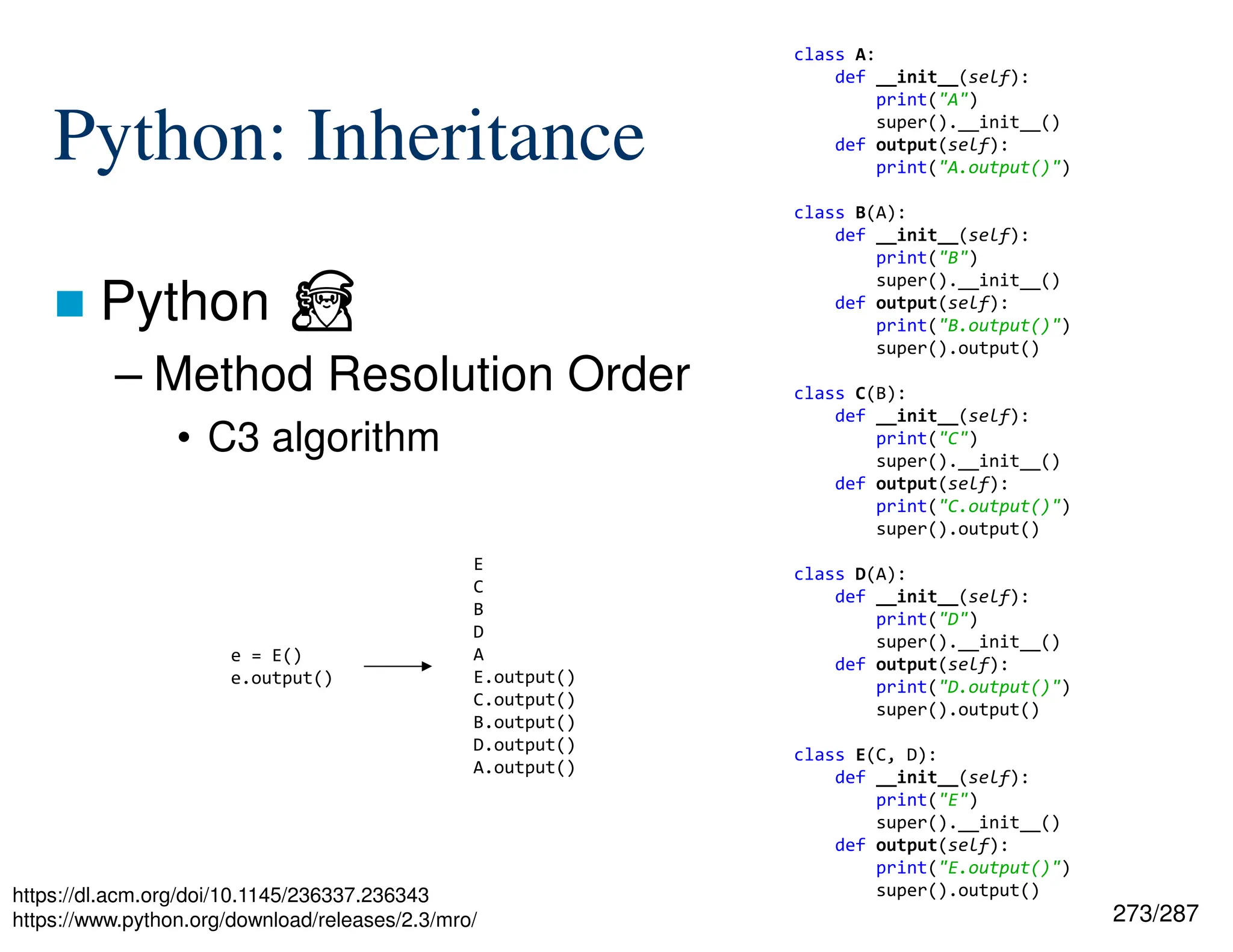 273/287
Python: Inheritance
 Python ⏏
– Method Resolution Order
• C3 algorithm
https://dl.acm.org/doi/10.1145/236337.236343
https://www.python.org/download/releases/2.3/mro/
class A:
def __init__(self):
print("A")
super().__init__()
def output(self):
print("A.output()")
class B(A):
def __init__(self):
print("B")
super().__init__()
def output(self):
print("B.output()")
super().output()
class C(B):
def __init__(self):
print("C")
super().__init__()
def output(self):
print("C.output()")
super().output()
class D(A):
def __init__(self):
print("D")
super().__init__()
def output(self):
print("D.output()")
super().output()
class E(C, D):
def __init__(self):
print("E")
super().__init__()
def output(self):
print("E.output()")
super().output()
e = E()
e.output()
E
C
B
D
A
E.output()
C.output()
B.output()
D.output()
A.output()
 