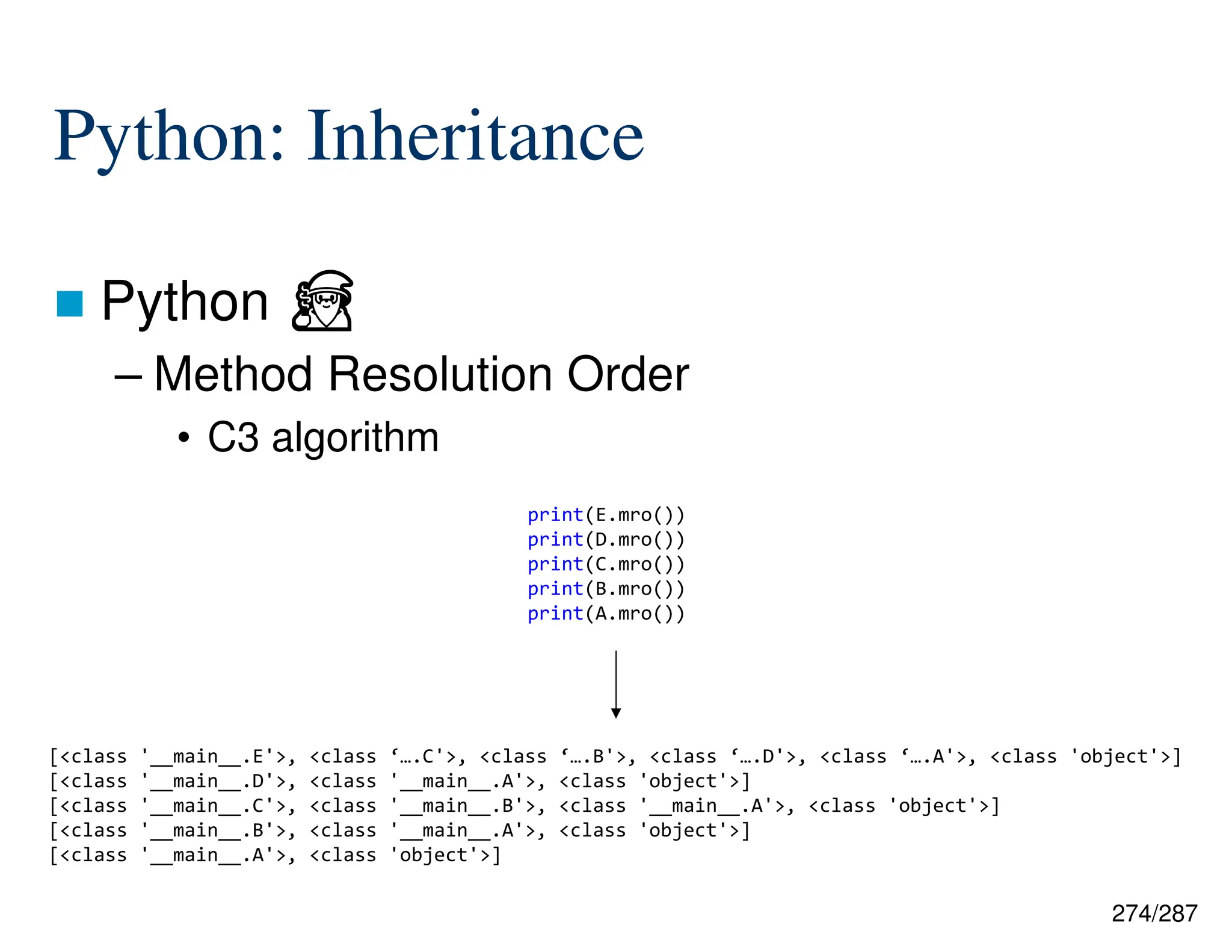 274/287
Python: Inheritance
 Python ⏏
– Method Resolution Order
• C3 algorithm
print(E.mro())
print(D.mro())
print(C.mro())
print(B.mro())
print(A.mro())
[<class '__main__.E'>, <class ‘….C'>, <class ‘….B'>, <class ‘….D'>, <class ‘….A'>, <class 'object'>]
[<class '__main__.D'>, <class '__main__.A'>, <class 'object'>]
[<class '__main__.C'>, <class '__main__.B'>, <class '__main__.A'>, <class 'object'>]
[<class '__main__.B'>, <class '__main__.A'>, <class 'object'>]
[<class '__main__.A'>, <class 'object'>]
 