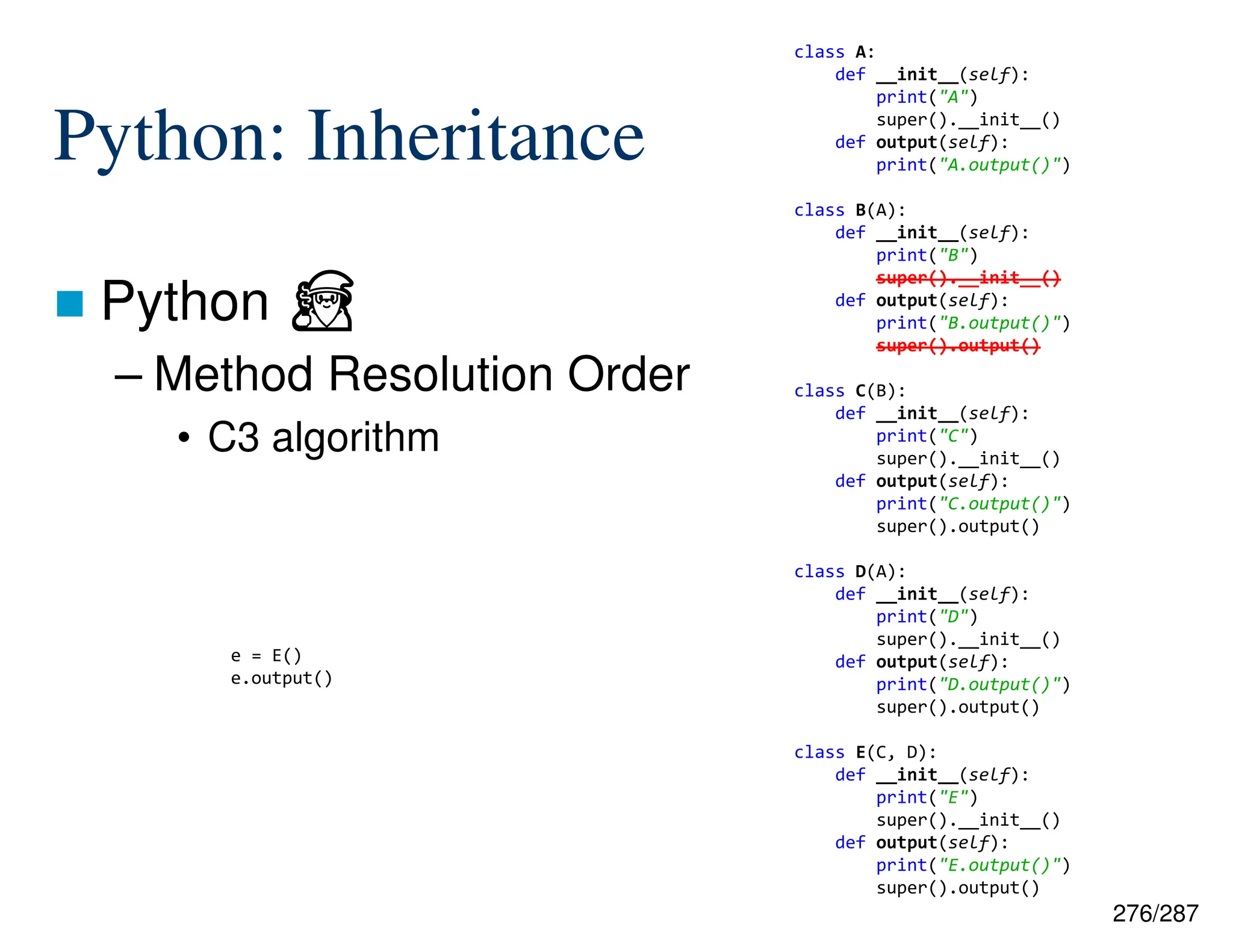 276/287
Python: Inheritance
 Python ⏏
– Method Resolution Order
• C3 algorithm
e = E()
e.output()
class A:
def __init__(self):
print("A")
super().__init__()
def output(self):
print("A.output()")
class B(A):
def __init__(self):
print("B")
super().__init__()
def output(self):
print("B.output()")
super().output()
class C(B):
def __init__(self):
print("C")
super().__init__()
def output(self):
print("C.output()")
super().output()
class D(A):
def __init__(self):
print("D")
super().__init__()
def output(self):
print("D.output()")
super().output()
class E(C, D):
def __init__(self):
print("E")
super().__init__()
def output(self):
print("E.output()")
super().output()
 