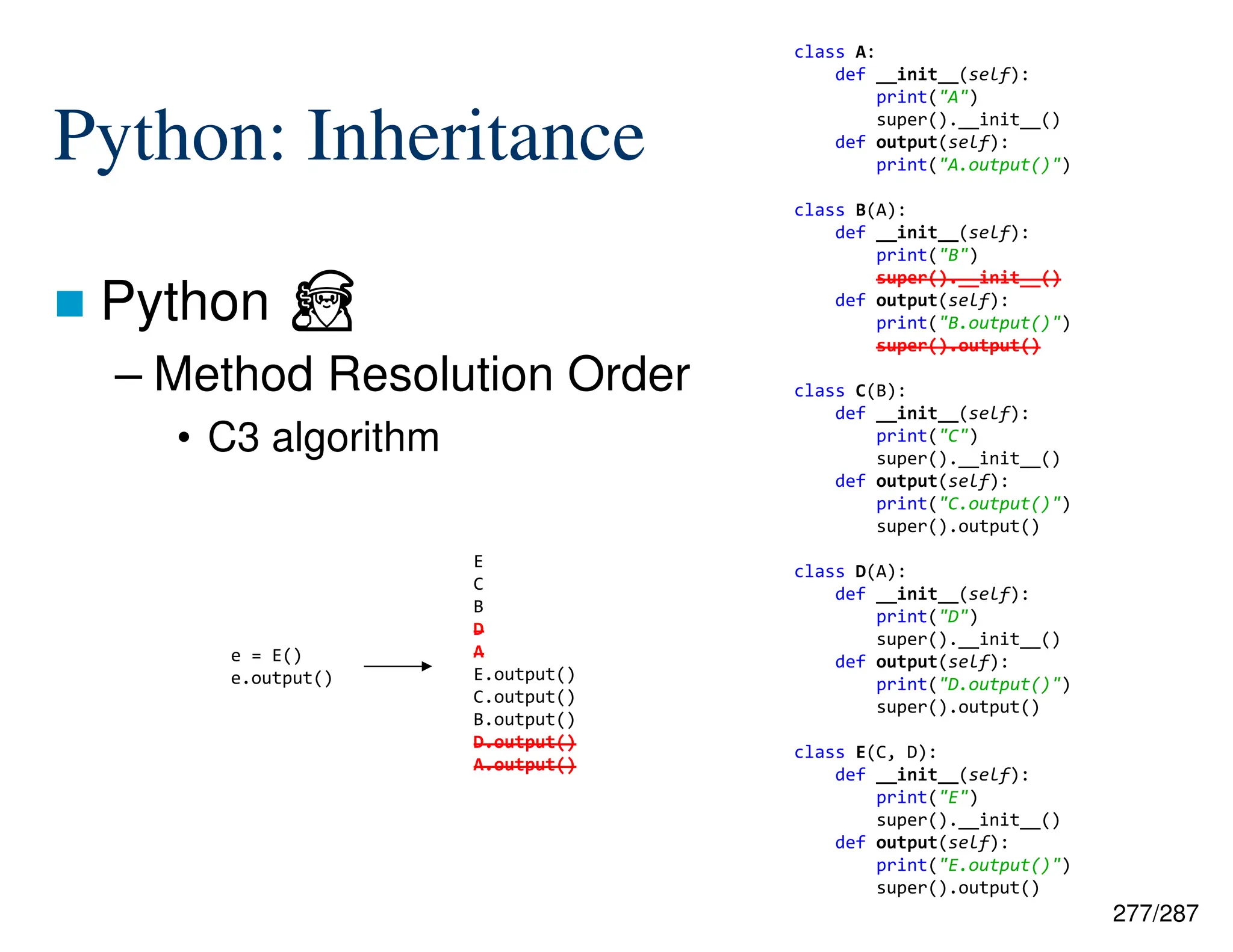 277/287
Python: Inheritance
 Python ⏏
– Method Resolution Order
• C3 algorithm
e = E()
e.output()
class A:
def __init__(self):
print("A")
super().__init__()
def output(self):
print("A.output()")
class B(A):
def __init__(self):
print("B")
super().__init__()
def output(self):
print("B.output()")
super().output()
class C(B):
def __init__(self):
print("C")
super().__init__()
def output(self):
print("C.output()")
super().output()
class D(A):
def __init__(self):
print("D")
super().__init__()
def output(self):
print("D.output()")
super().output()
class E(C, D):
def __init__(self):
print("E")
super().__init__()
def output(self):
print("E.output()")
super().output()
E
C
B
D
A
E.output()
C.output()
B.output()
D.output()
A.output()
 