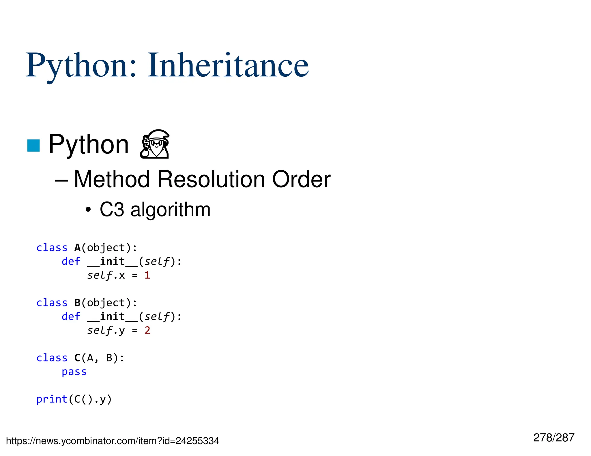 278/287
Python: Inheritance
 Python ⏏
– Method Resolution Order
• C3 algorithm
https://news.ycombinator.com/item?id=24255334
class A(object):
def __init__(self):
self.x = 1
class B(object):
def __init__(self):
self.y = 2
class C(A, B):
pass
print(C().y)
 