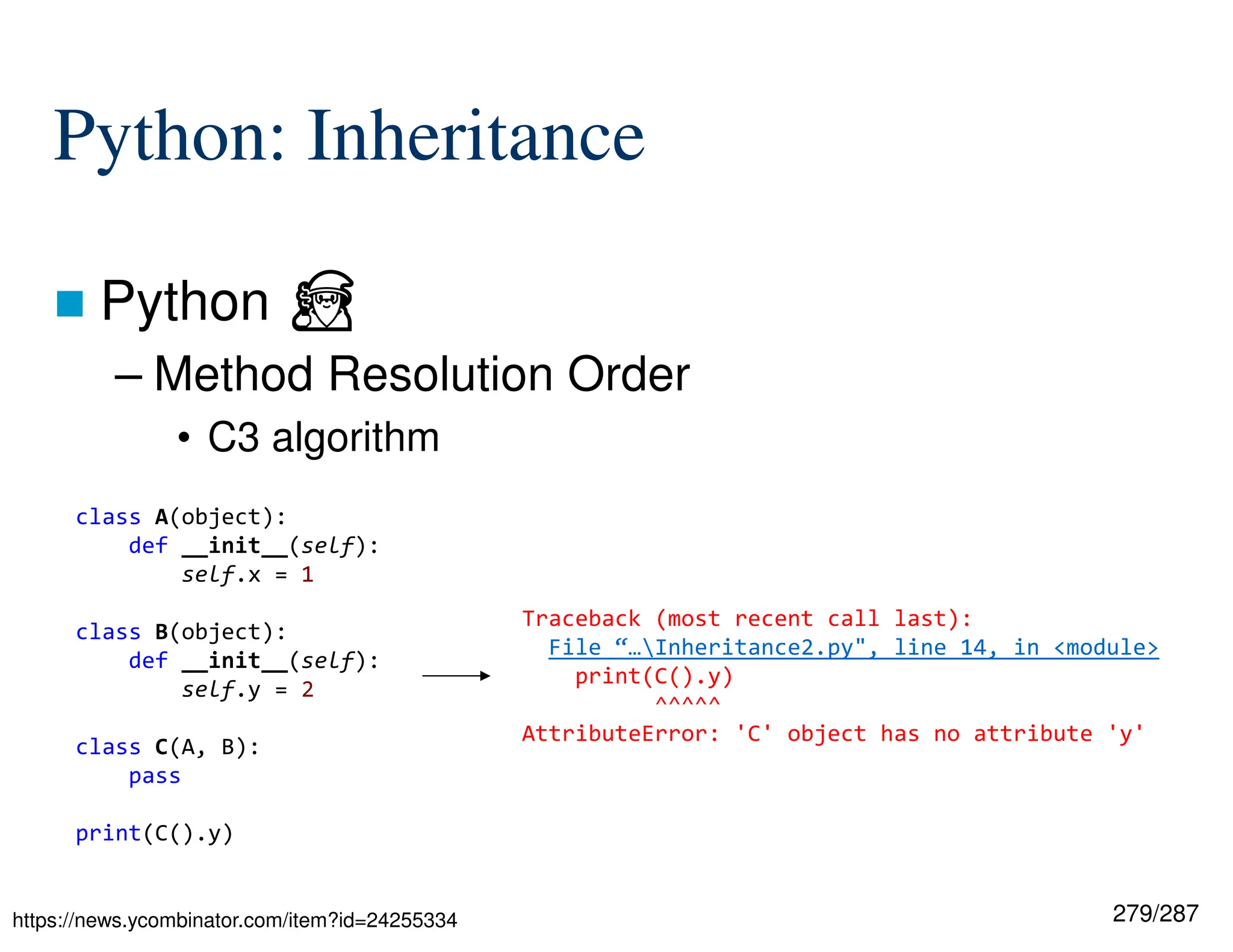 279/287
Python: Inheritance
 Python ⏏
– Method Resolution Order
• C3 algorithm
https://news.ycombinator.com/item?id=24255334
class A(object):
def __init__(self):
self.x = 1
class B(object):
def __init__(self):
self.y = 2
class C(A, B):
pass
print(C().y)
Traceback (most recent call last):
File “…Inheritance2.py", line 14, in <module>
print(C().y)
^^^^^
AttributeError: 'C' object has no attribute 'y'
 