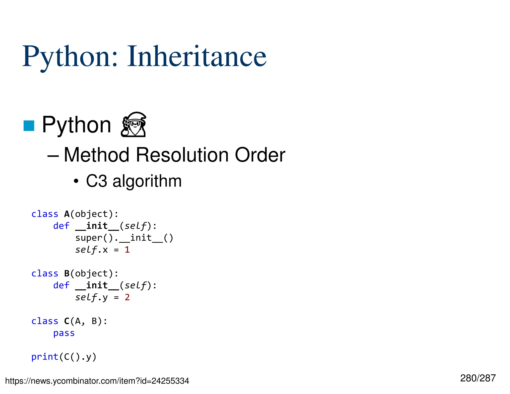 280/287
Python: Inheritance
 Python ⏏
– Method Resolution Order
• C3 algorithm
https://news.ycombinator.com/item?id=24255334
class A(object):
def __init__(self):
super().__init__()
self.x = 1
class B(object):
def __init__(self):
self.y = 2
class C(A, B):
pass
print(C().y)
 