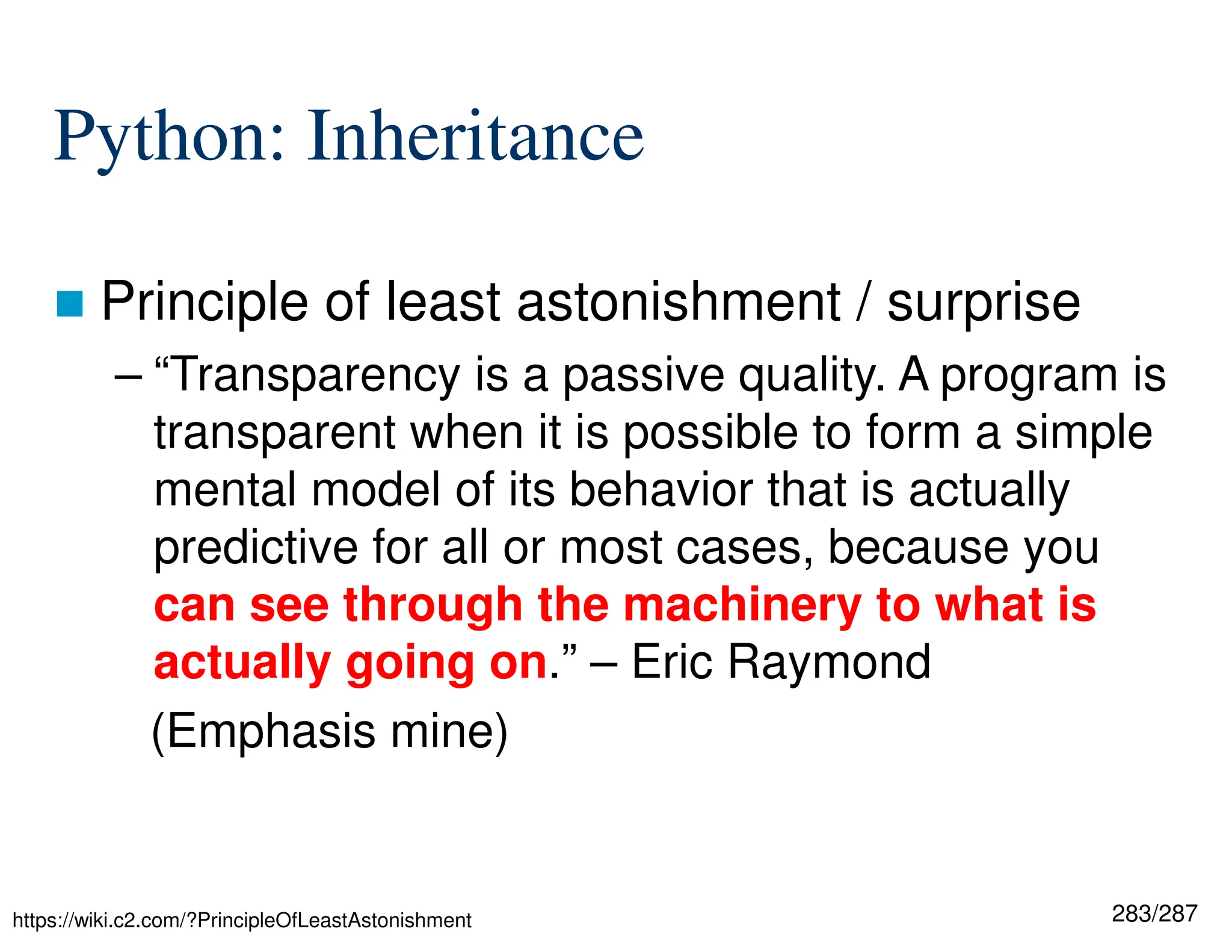 283/287
Python: Inheritance
 Principle of least astonishment / surprise
– “Transparency is a passive quality. A program is
transparent when it is possible to form a simple
mental model of its behavior that is actually
predictive for all or most cases, because you
can see through the machinery to what is
actually going on.” – Eric Raymond
(Emphasis mine)
https://wiki.c2.com/?PrincipleOfLeastAstonishment
 