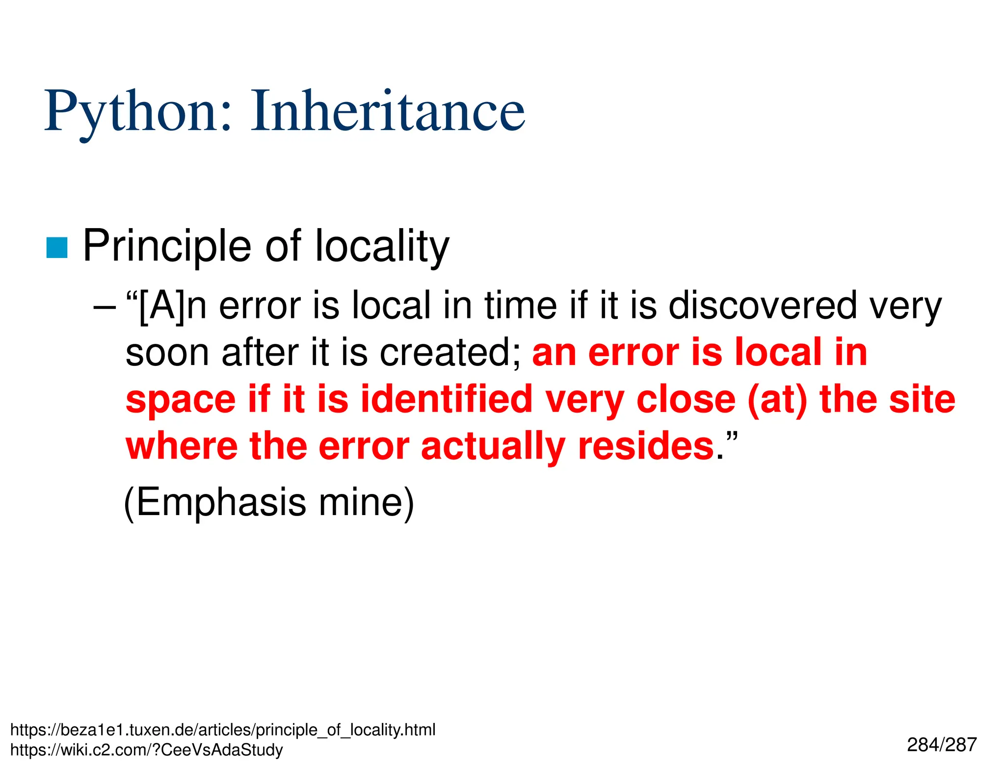 284/287
Python: Inheritance
 Principle of locality
– “[A]n error is local in time if it is discovered very
soon after it is created; an error is local in
space if it is identified very close (at) the site
where the error actually resides.”
(Emphasis mine)
https://beza1e1.tuxen.de/articles/principle_of_locality.html
https://wiki.c2.com/?CeeVsAdaStudy
 