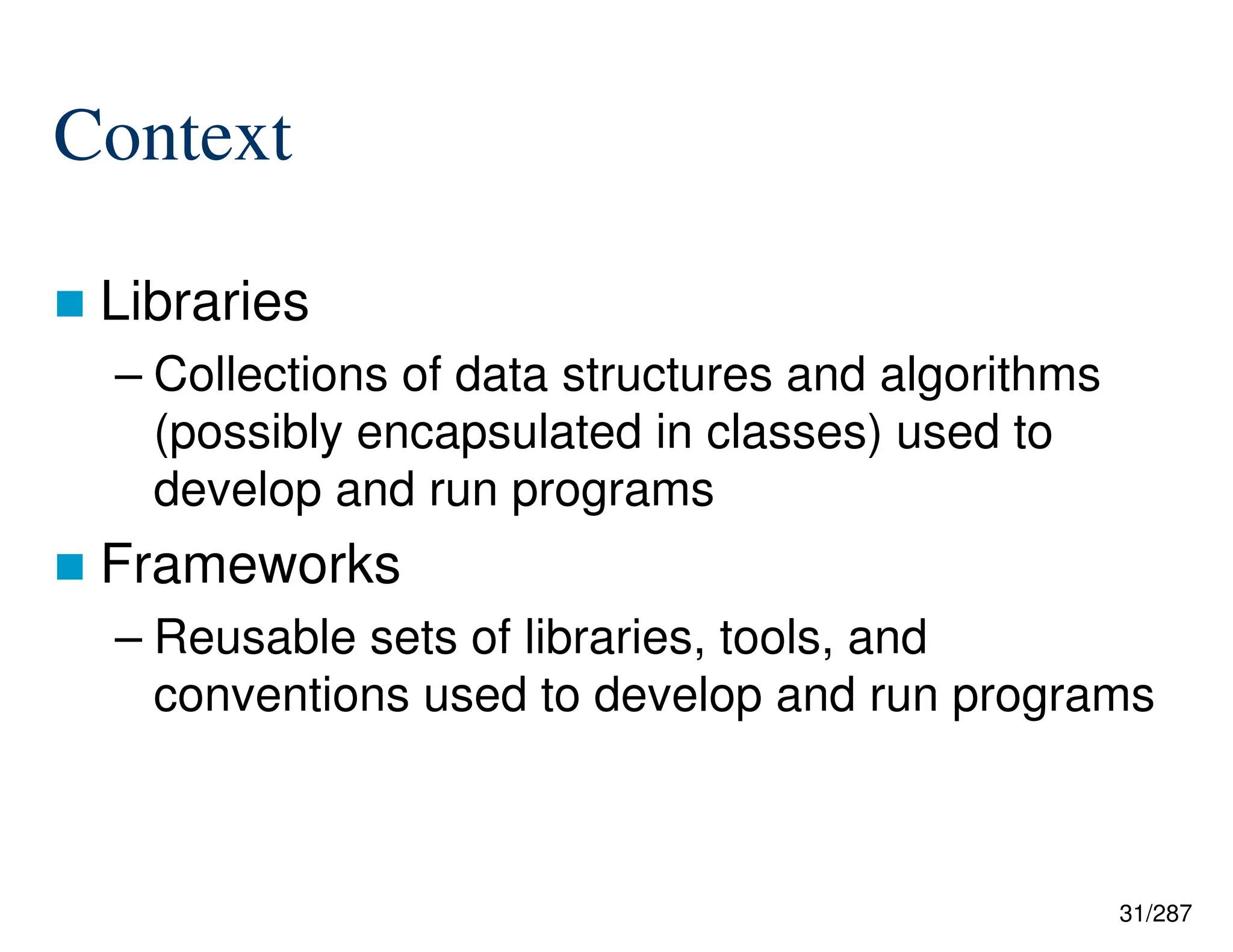 31/287
Context
 Libraries
– Collections of data structures and algorithms
(possibly encapsulated in classes) used to
develop and run programs
 Frameworks
– Reusable sets of libraries, tools, and
conventions used to develop and run programs
 