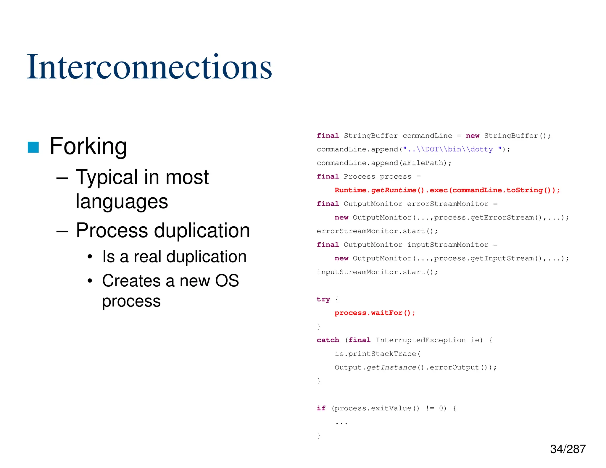 34/287
Interconnections
 Forking
– Typical in most
languages
– Process duplication
• Is a real duplication
• Creates a new OS
process
final StringBuffer commandLine = new StringBuffer();
commandLine.append("..DOTbindotty ");
commandLine.append(aFilePath);
final Process process =
Runtime.getRuntime().exec(commandLine.toString());
final OutputMonitor errorStreamMonitor =
new OutputMonitor(...,process.getErrorStream(),...);
errorStreamMonitor.start();
final OutputMonitor inputStreamMonitor =
new OutputMonitor(...,process.getInputStream(),...);
inputStreamMonitor.start();
try {
process.waitFor();
}
catch (final InterruptedException ie) {
ie.printStackTrace(
Output.getInstance().errorOutput());
}
if (process.exitValue() != 0) {
...
}
 