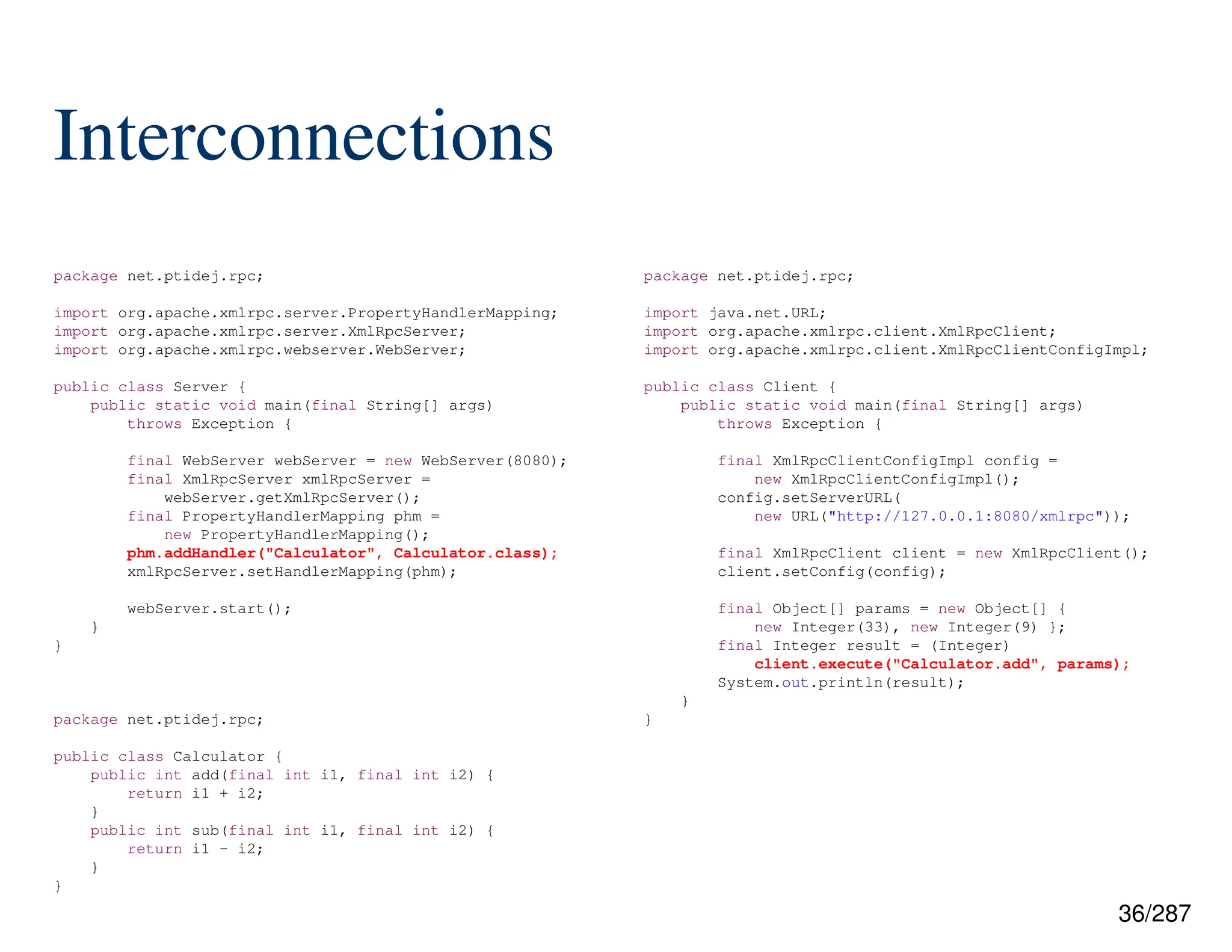 36/287
Interconnections
package net.ptidej.rpc;
import java.net.URL;
import org.apache.xmlrpc.client.XmlRpcClient;
import org.apache.xmlrpc.client.XmlRpcClientConfigImpl;
public class Client {
public static void main(final String[] args)
throws Exception {
final XmlRpcClientConfigImpl config =
new XmlRpcClientConfigImpl();
config.setServerURL(
new URL("http://127.0.0.1:8080/xmlrpc"));
final XmlRpcClient client = new XmlRpcClient();
client.setConfig(config);
final Object[] params = new Object[] {
new Integer(33), new Integer(9) };
final Integer result = (Integer)
client.execute("Calculator.add", params);
System.out.println(result);
}
}
package net.ptidej.rpc;
import org.apache.xmlrpc.server.PropertyHandlerMapping;
import org.apache.xmlrpc.server.XmlRpcServer;
import org.apache.xmlrpc.webserver.WebServer;
public class Server {
public static void main(final String[] args)
throws Exception {
final WebServer webServer = new WebServer(8080);
final XmlRpcServer xmlRpcServer =
webServer.getXmlRpcServer();
final PropertyHandlerMapping phm =
new PropertyHandlerMapping();
phm.addHandler("Calculator", Calculator.class);
xmlRpcServer.setHandlerMapping(phm);
webServer.start();
}
}
package net.ptidej.rpc;
public class Calculator {
public int add(final int i1, final int i2) {
return i1 + i2;
}
public int sub(final int i1, final int i2) {
return i1 - i2;
}
}
 