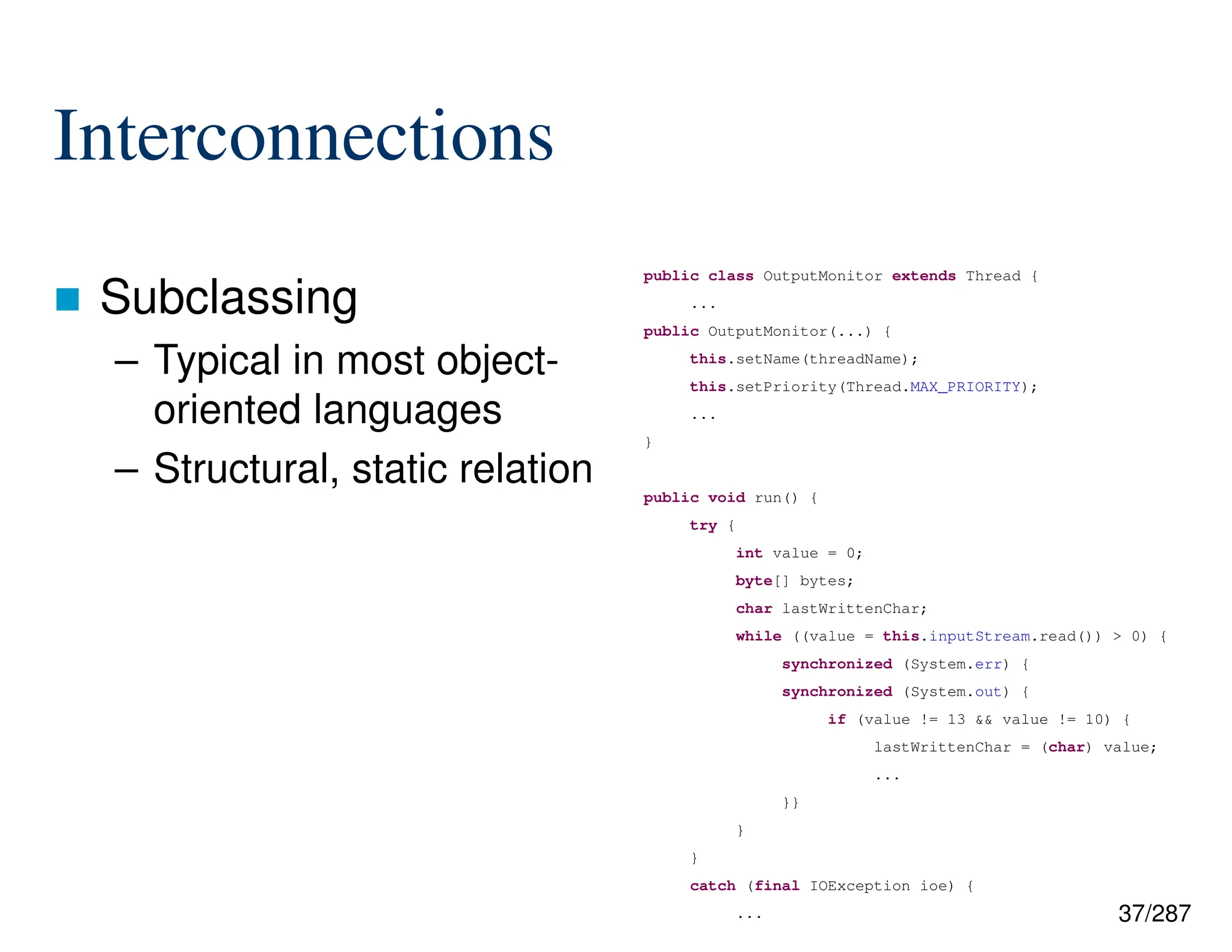 37/287
Interconnections
 Subclassing
– Typical in most object-
oriented languages
– Structural, static relation
public class OutputMonitor extends Thread {
...
public OutputMonitor(...) {
this.setName(threadName);
this.setPriority(Thread.MAX_PRIORITY);
...
}
public void run() {
try {
int value = 0;
byte[] bytes;
char lastWrittenChar;
while ((value = this.inputStream.read()) > 0) {
synchronized (System.err) {
synchronized (System.out) {
if (value != 13 && value != 10) {
lastWrittenChar = (char) value;
...
}}
}
}
catch (final IOException ioe) {
...
 