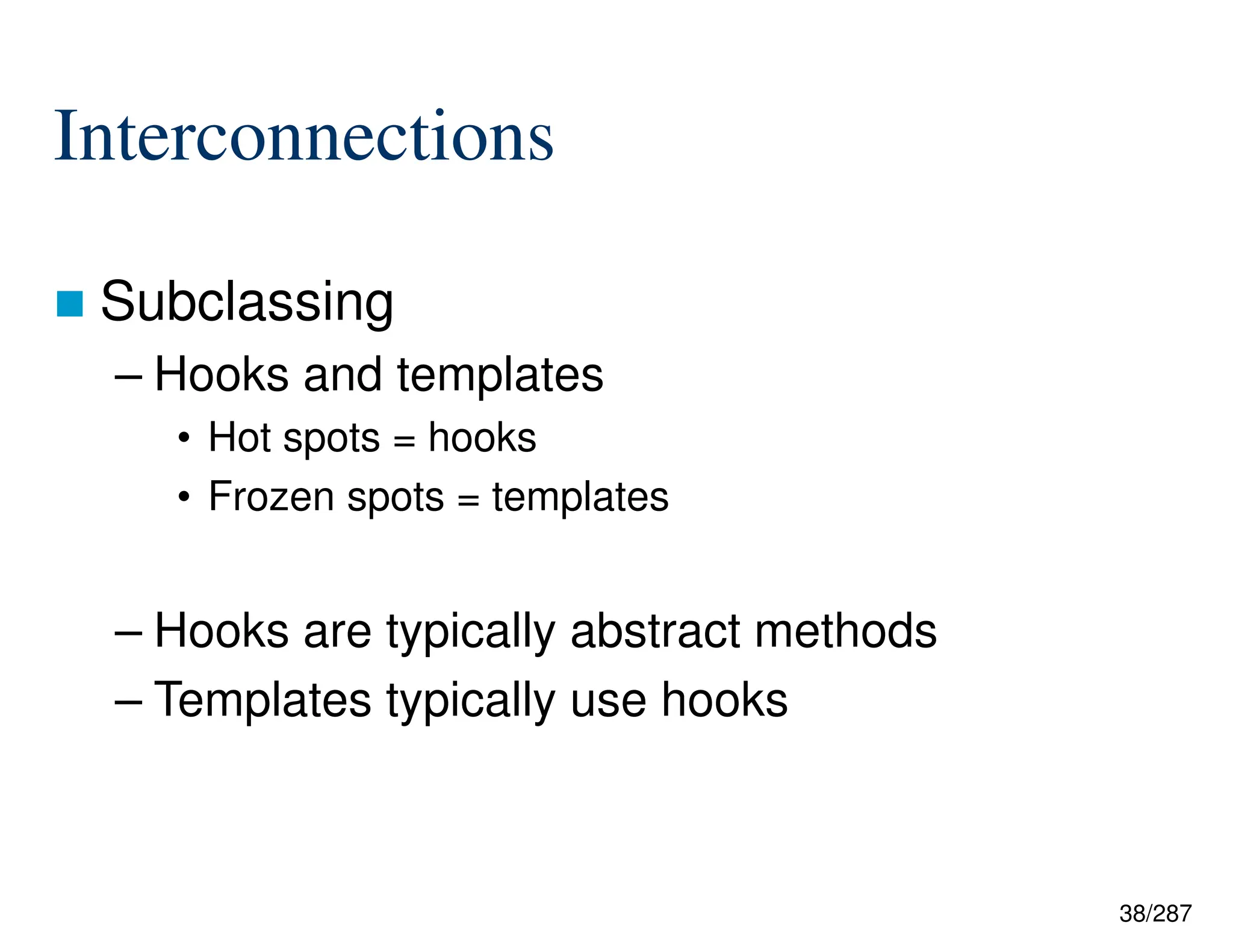 38/287
Interconnections
 Subclassing
– Hooks and templates
• Hot spots = hooks
• Frozen spots = templates
– Hooks are typically abstract methods
– Templates typically use hooks
 