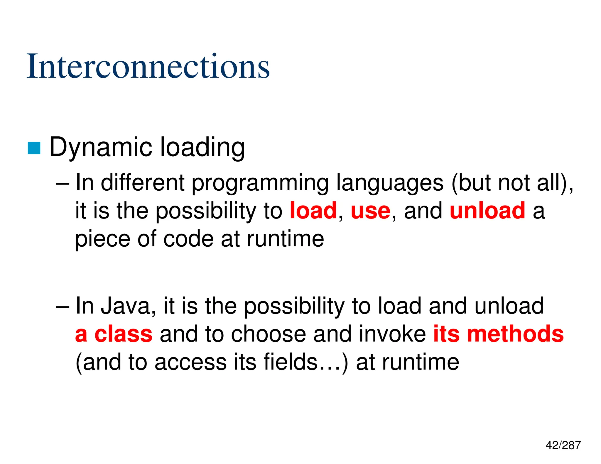 42/287
Interconnections
 Dynamic loading
– In different programming languages (but not all),
it is the possibility to load, use, and unload a
piece of code at runtime
– In Java, it is the possibility to load and unload
a class and to choose and invoke its methods
(and to access its fields…) at runtime
 