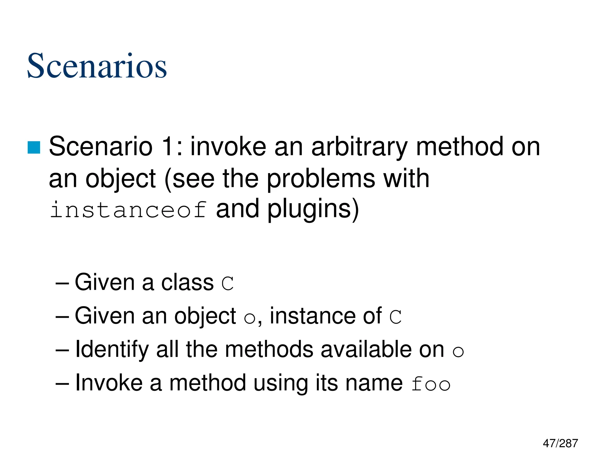 47/287
Scenarios
 Scenario 1: invoke an arbitrary method on
an object (see the problems with
instanceof and plugins)
– Given a class C
– Given an object o, instance of C
– Identify all the methods available on o
– Invoke a method using its name foo
 