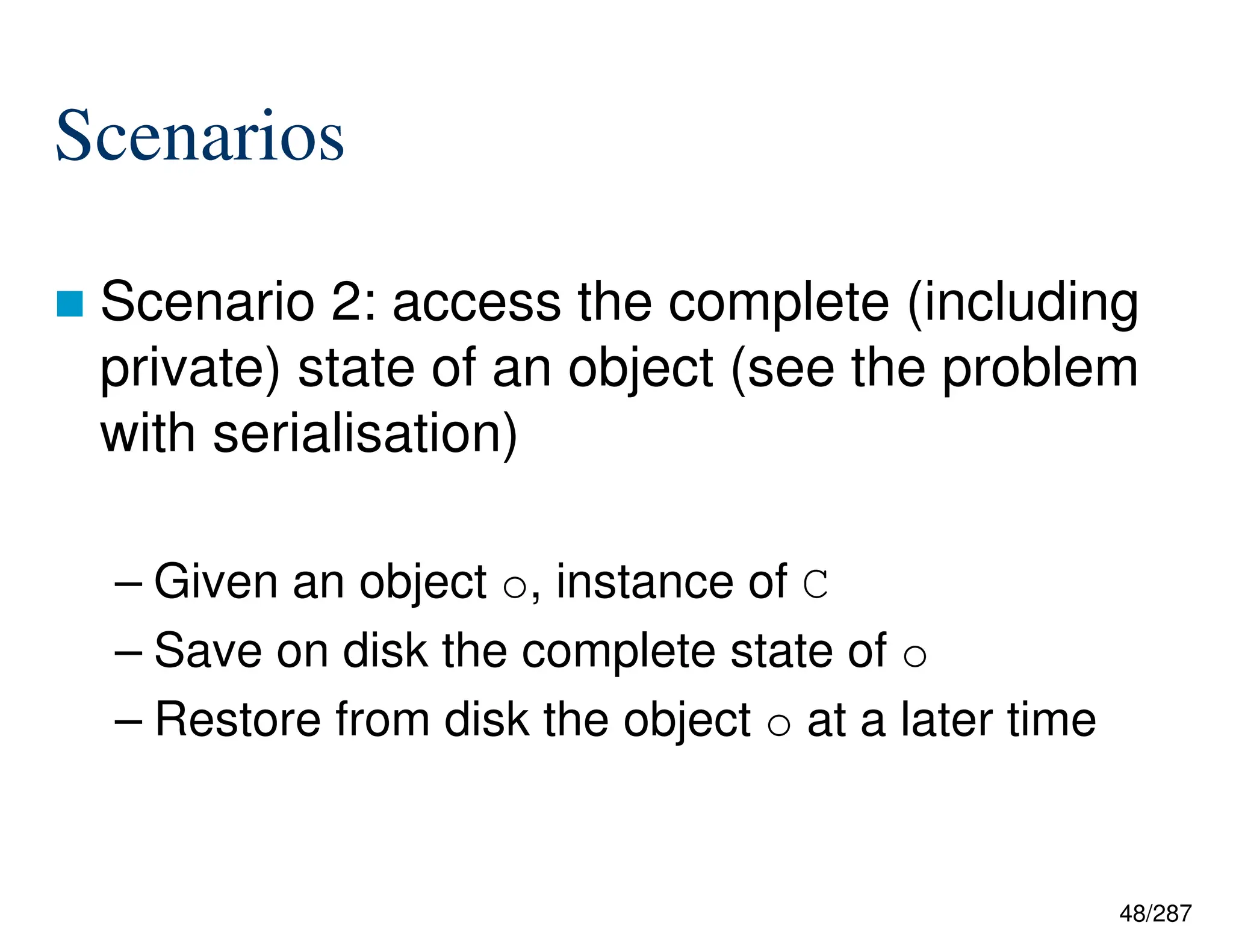 48/287
Scenarios
 Scenario 2: access the complete (including
private) state of an object (see the problem
with serialisation)
– Given an object o, instance of C
– Save on disk the complete state of o
– Restore from disk the object o at a later time
 
