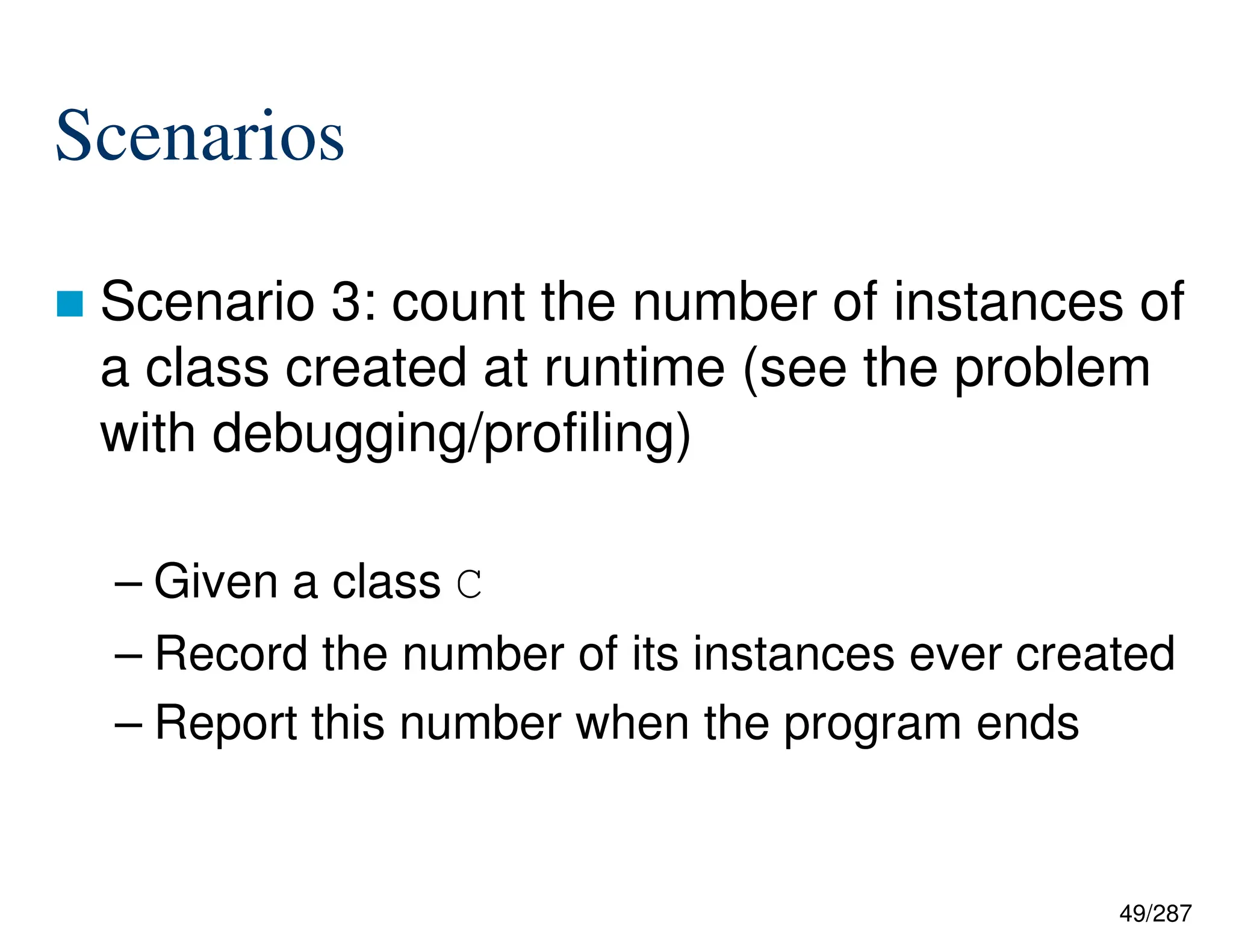 49/287
Scenarios
 Scenario 3: count the number of instances of
a class created at runtime (see the problem
with debugging/profiling)
– Given a class C
– Record the number of its instances ever created
– Report this number when the program ends
 