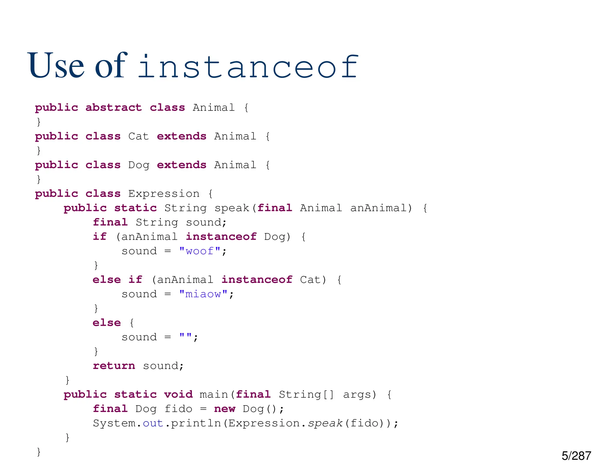 5/287
Use of instanceof
public abstract class Animal {
}
public class Cat extends Animal {
}
public class Dog extends Animal {
}
public class Expression {
public static String speak(final Animal anAnimal) {
final String sound;
if (anAnimal instanceof Dog) {
sound = "woof";
}
else if (anAnimal instanceof Cat) {
sound = "miaow";
}
else {
sound = "";
}
return sound;
}
public static void main(final String[] args) {
final Dog fido = new Dog();
System.out.println(Expression.speak(fido));
}
}
 