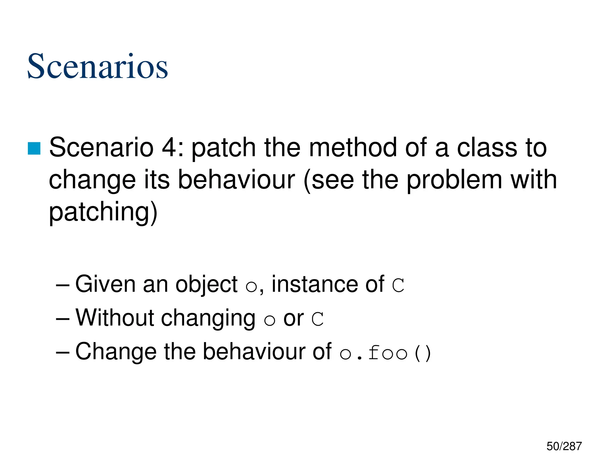 50/287
Scenarios
 Scenario 4: patch the method of a class to
change its behaviour (see the problem with
patching)
– Given an object o, instance of C
– Without changing o or C
– Change the behaviour of o.foo()
 