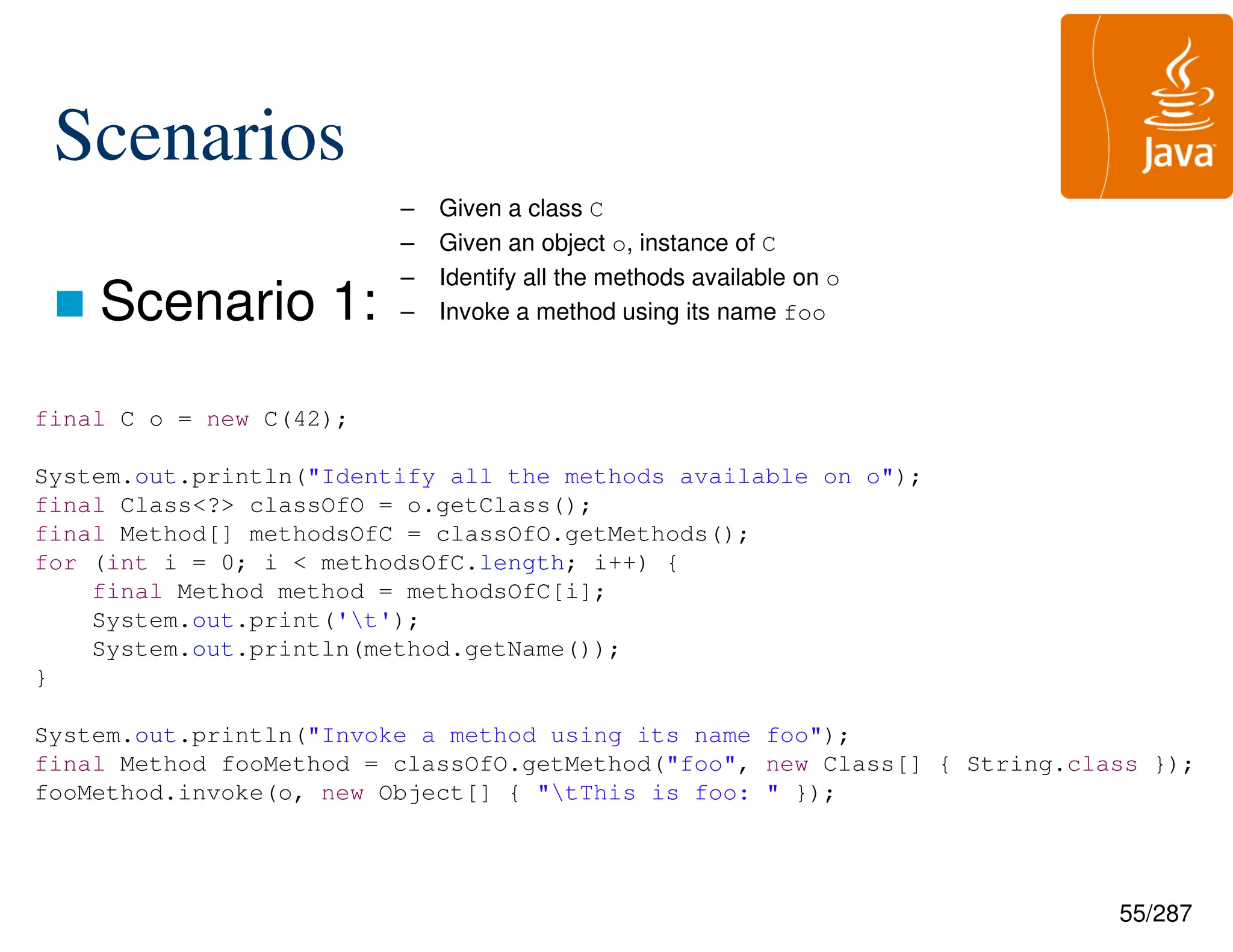 55/287
Scenarios
 Scenario 1:
– Given a class C
– Given an object o, instance of C
– Identify all the methods available on o
– Invoke a method using its name foo
final C o = new C(42);
System.out.println("Identify all the methods available on o");
final Class<?> classOfO = o.getClass();
final Method[] methodsOfC = classOfO.getMethods();
for (int i = 0; i < methodsOfC.length; i++) {
final Method method = methodsOfC[i];
System.out.print('t');
System.out.println(method.getName());
}
System.out.println("Invoke a method using its name foo");
final Method fooMethod = classOfO.getMethod("foo", new Class[] { String.class });
fooMethod.invoke(o, new Object[] { "tThis is foo: " });
 