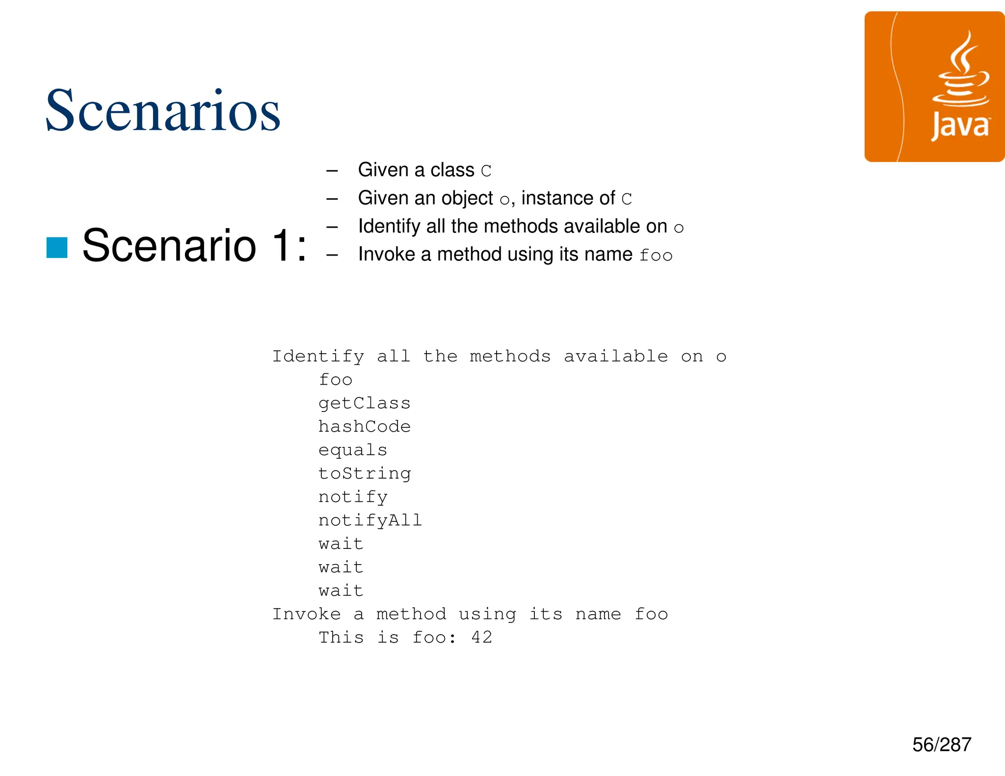 56/287
Scenarios
 Scenario 1:
– Given a class C
– Given an object o, instance of C
– Identify all the methods available on o
– Invoke a method using its name foo
Identify all the methods available on o
foo
getClass
hashCode
equals
toString
notify
notifyAll
wait
wait
wait
Invoke a method using its name foo
This is foo: 42
 