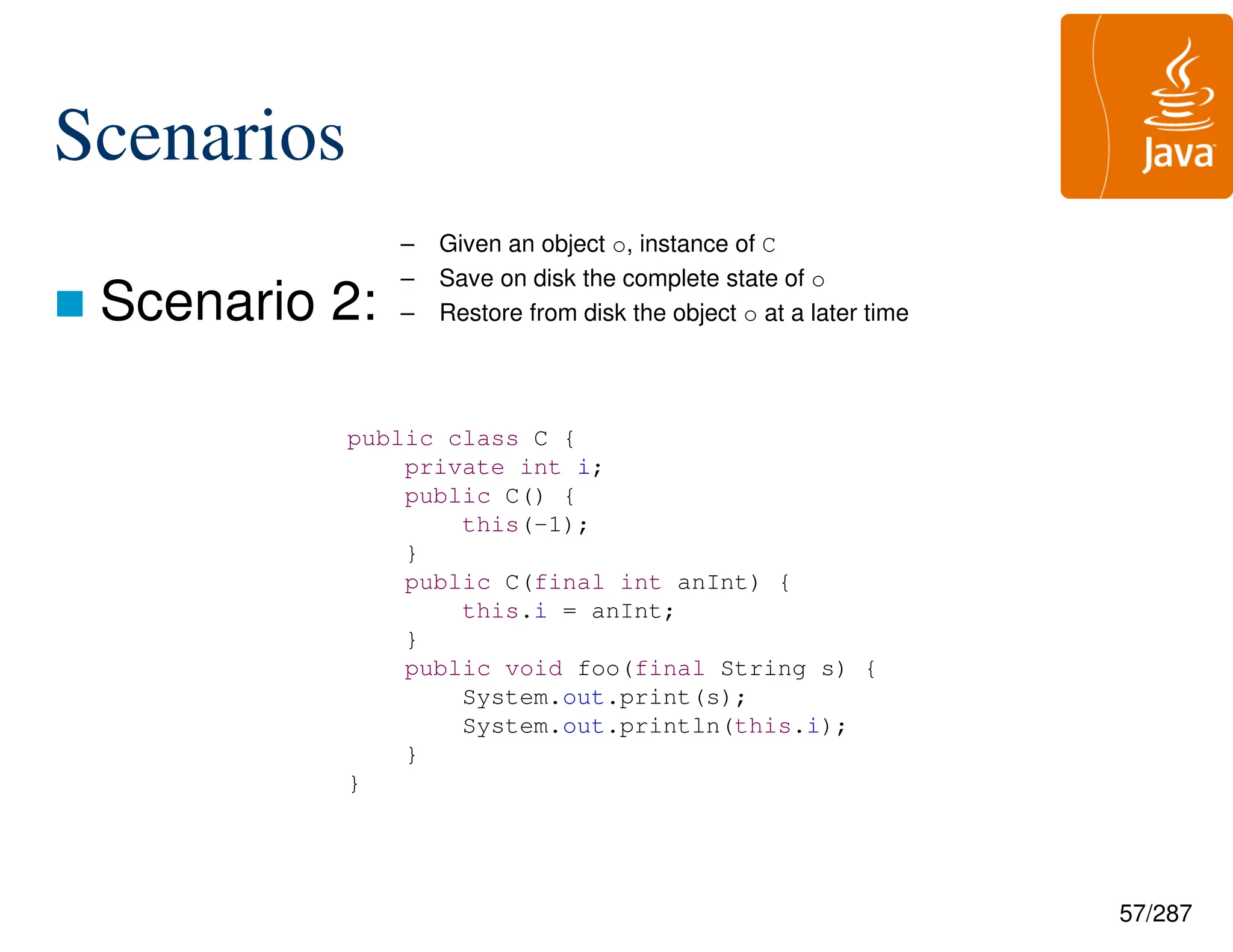 57/287
Scenarios
 Scenario 2:
– Given an object o, instance of C
– Save on disk the complete state of o
– Restore from disk the object o at a later time
public class C {
private int i;
public C() {
this(-1);
}
public C(final int anInt) {
this.i = anInt;
}
public void foo(final String s) {
System.out.print(s);
System.out.println(this.i);
}
}
 