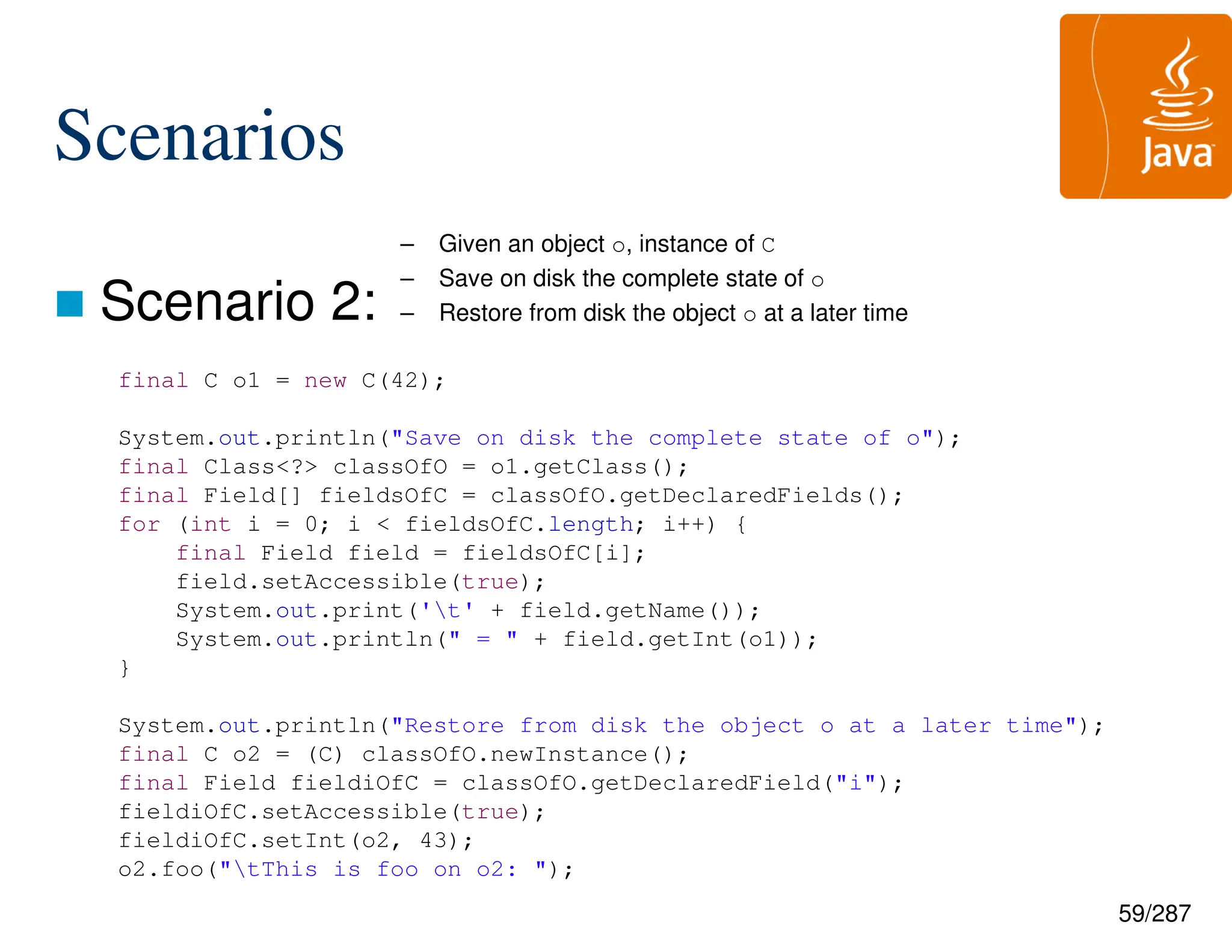59/287
Scenarios
 Scenario 2:
– Given an object o, instance of C
– Save on disk the complete state of o
– Restore from disk the object o at a later time
final C o1 = new C(42);
System.out.println("Save on disk the complete state of o");
final Class<?> classOfO = o1.getClass();
final Field[] fieldsOfC = classOfO.getDeclaredFields();
for (int i = 0; i < fieldsOfC.length; i++) {
final Field field = fieldsOfC[i];
field.setAccessible(true);
System.out.print('t' + field.getName());
System.out.println(" = " + field.getInt(o1));
}
System.out.println("Restore from disk the object o at a later time");
final C o2 = (C) classOfO.newInstance();
final Field fieldiOfC = classOfO.getDeclaredField("i");
fieldiOfC.setAccessible(true);
fieldiOfC.setInt(o2, 43);
o2.foo("tThis is foo on o2: ");
 