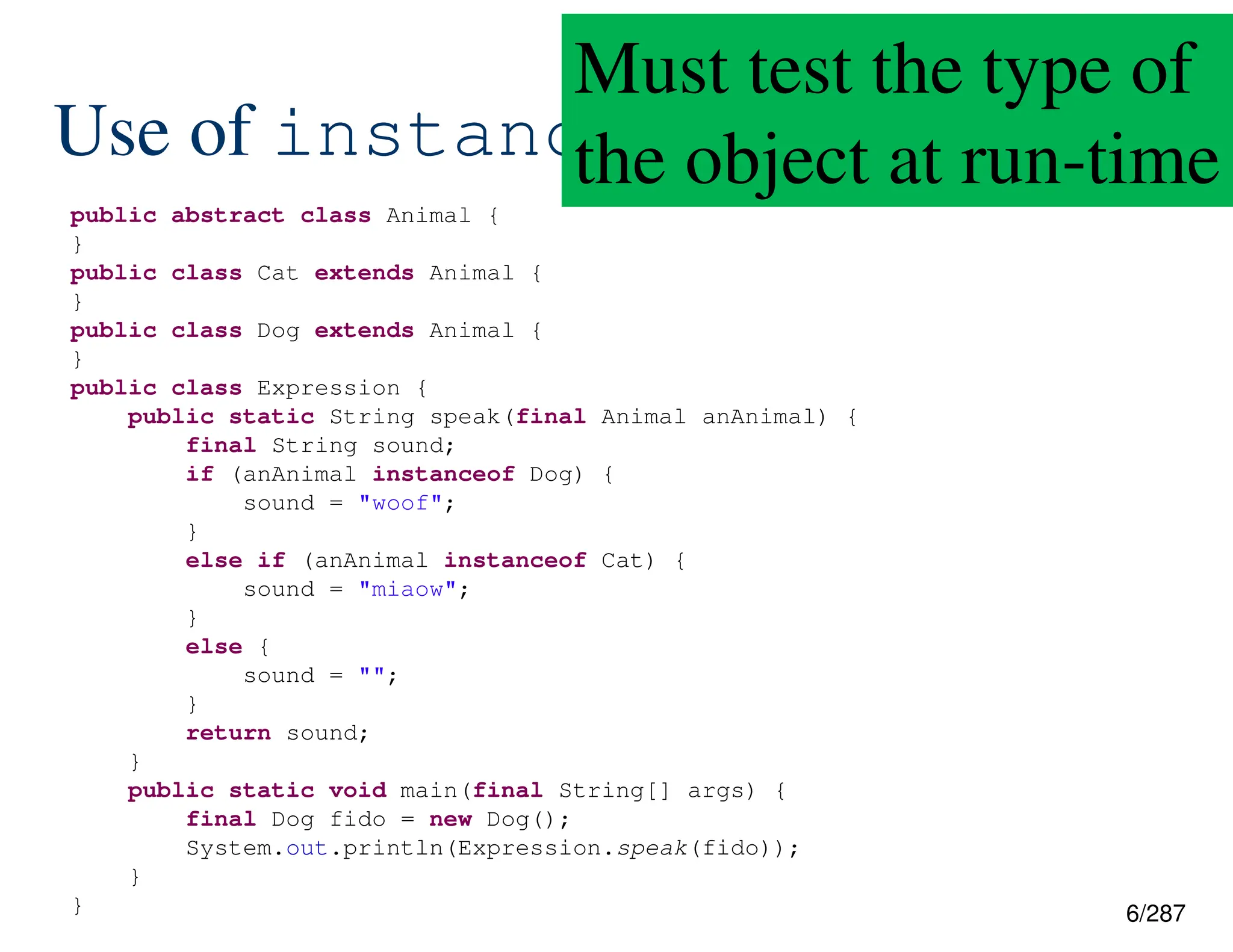 6/287
Use of instanceof
public abstract class Animal {
}
public class Cat extends Animal {
}
public class Dog extends Animal {
}
public class Expression {
public static String speak(final Animal anAnimal) {
final String sound;
if (anAnimal instanceof Dog) {
sound = "woof";
}
else if (anAnimal instanceof Cat) {
sound = "miaow";
}
else {
sound = "";
}
return sound;
}
public static void main(final String[] args) {
final Dog fido = new Dog();
System.out.println(Expression.speak(fido));
}
}
Must test the type of
the object at run-time
 