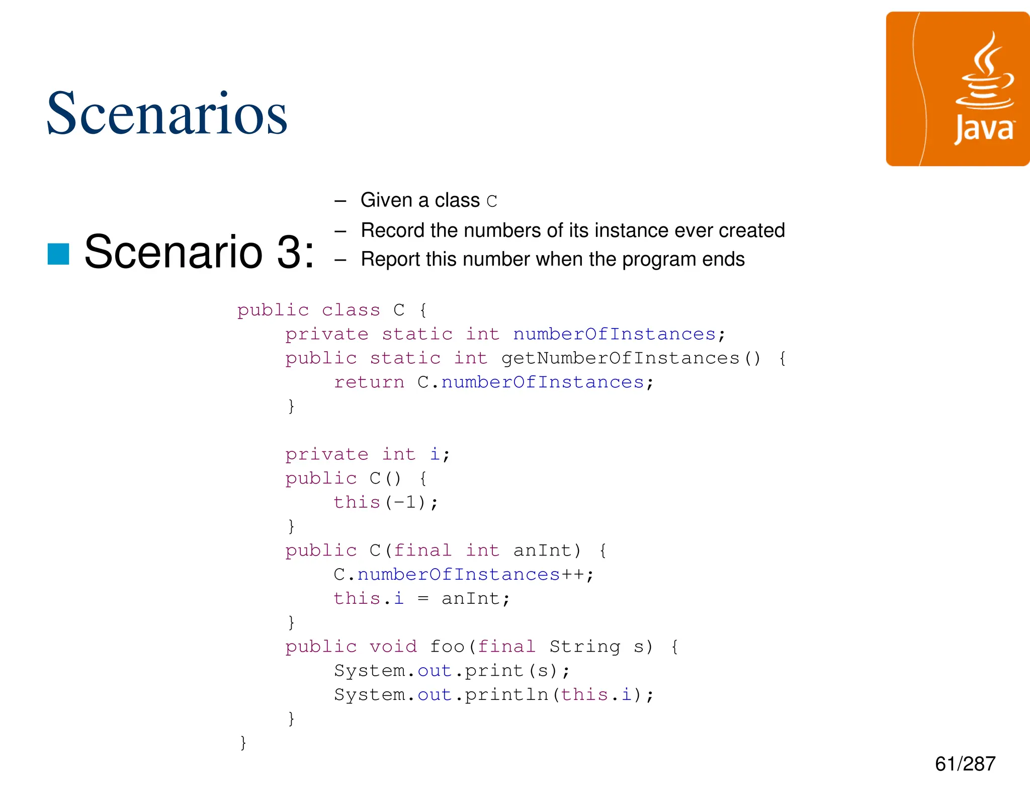 61/287
Scenarios
 Scenario 3:
– Given a class C
– Record the numbers of its instance ever created
– Report this number when the program ends
public class C {
private static int numberOfInstances;
public static int getNumberOfInstances() {
return C.numberOfInstances;
}
private int i;
public C() {
this(-1);
}
public C(final int anInt) {
C.numberOfInstances++;
this.i = anInt;
}
public void foo(final String s) {
System.out.print(s);
System.out.println(this.i);
}
}
 
