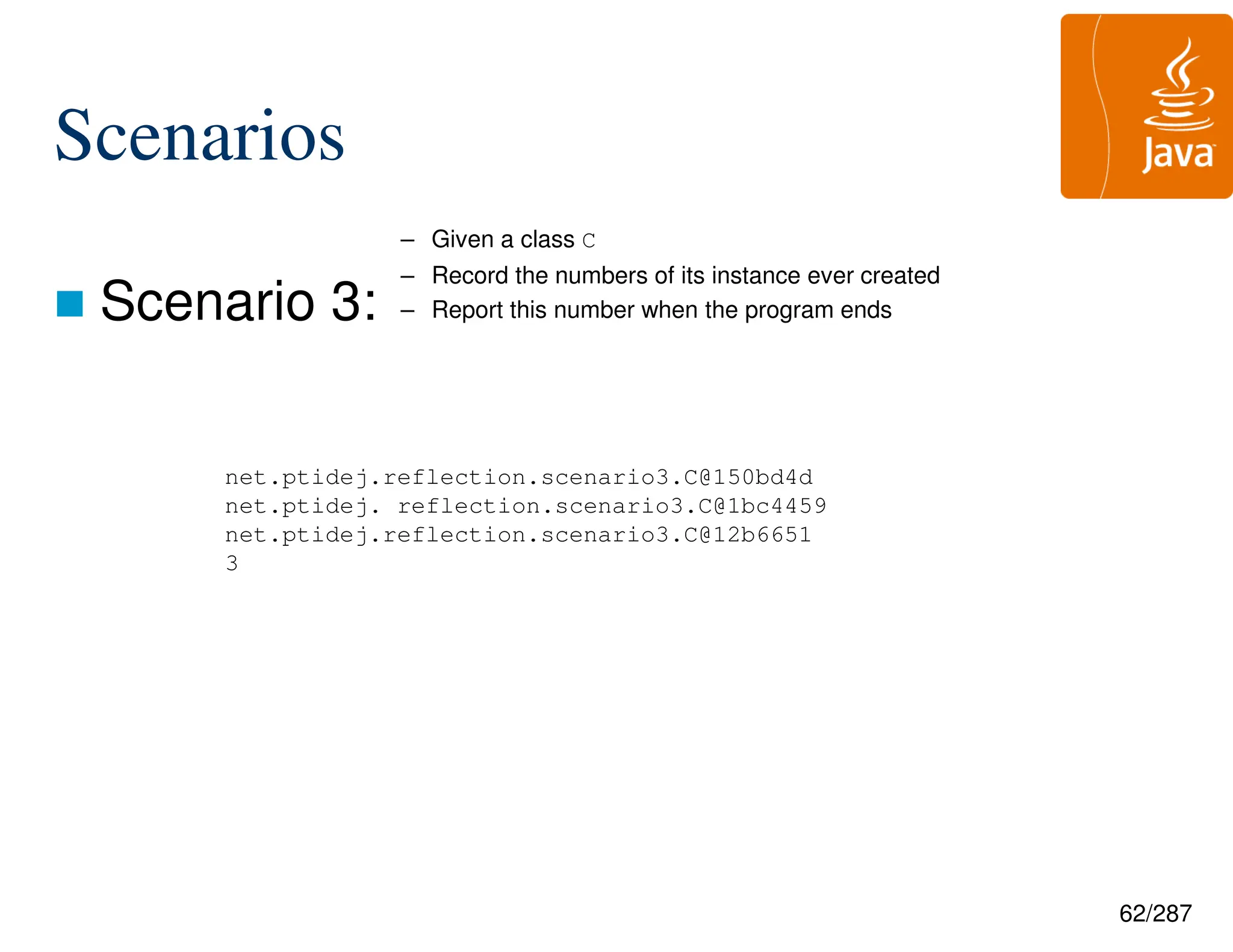 62/287
Scenarios
 Scenario 3:
net.ptidej.reflection.scenario3.C@150bd4d
net.ptidej. reflection.scenario3.C@1bc4459
net.ptidej.reflection.scenario3.C@12b6651
3
– Given a class C
– Record the numbers of its instance ever created
– Report this number when the program ends
 