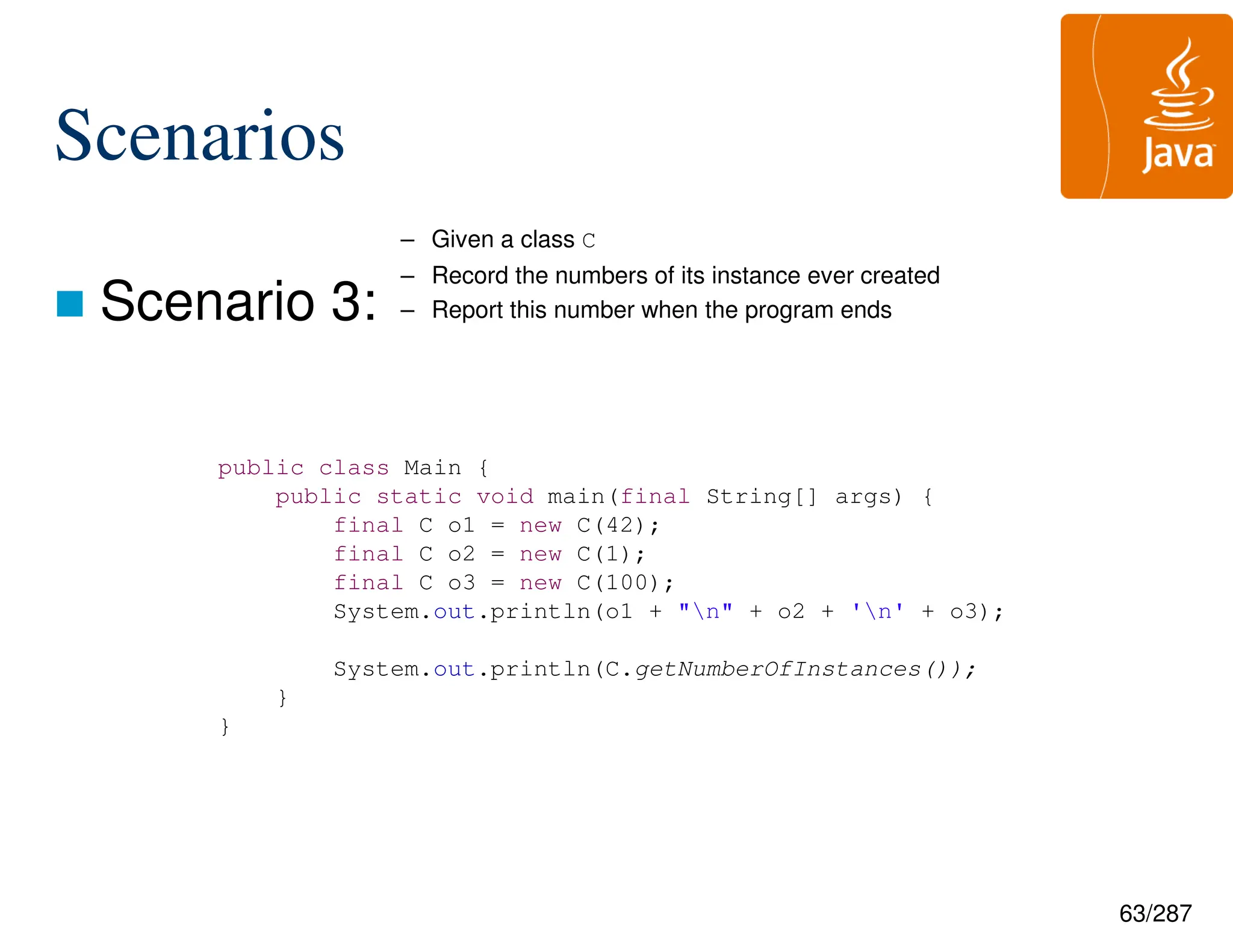 63/287
Scenarios
 Scenario 3:
public class Main {
public static void main(final String[] args) {
final C o1 = new C(42);
final C o2 = new C(1);
final C o3 = new C(100);
System.out.println(o1 + "n" + o2 + 'n' + o3);
System.out.println(C.getNumberOfInstances());
}
}
– Given a class C
– Record the numbers of its instance ever created
– Report this number when the program ends
 