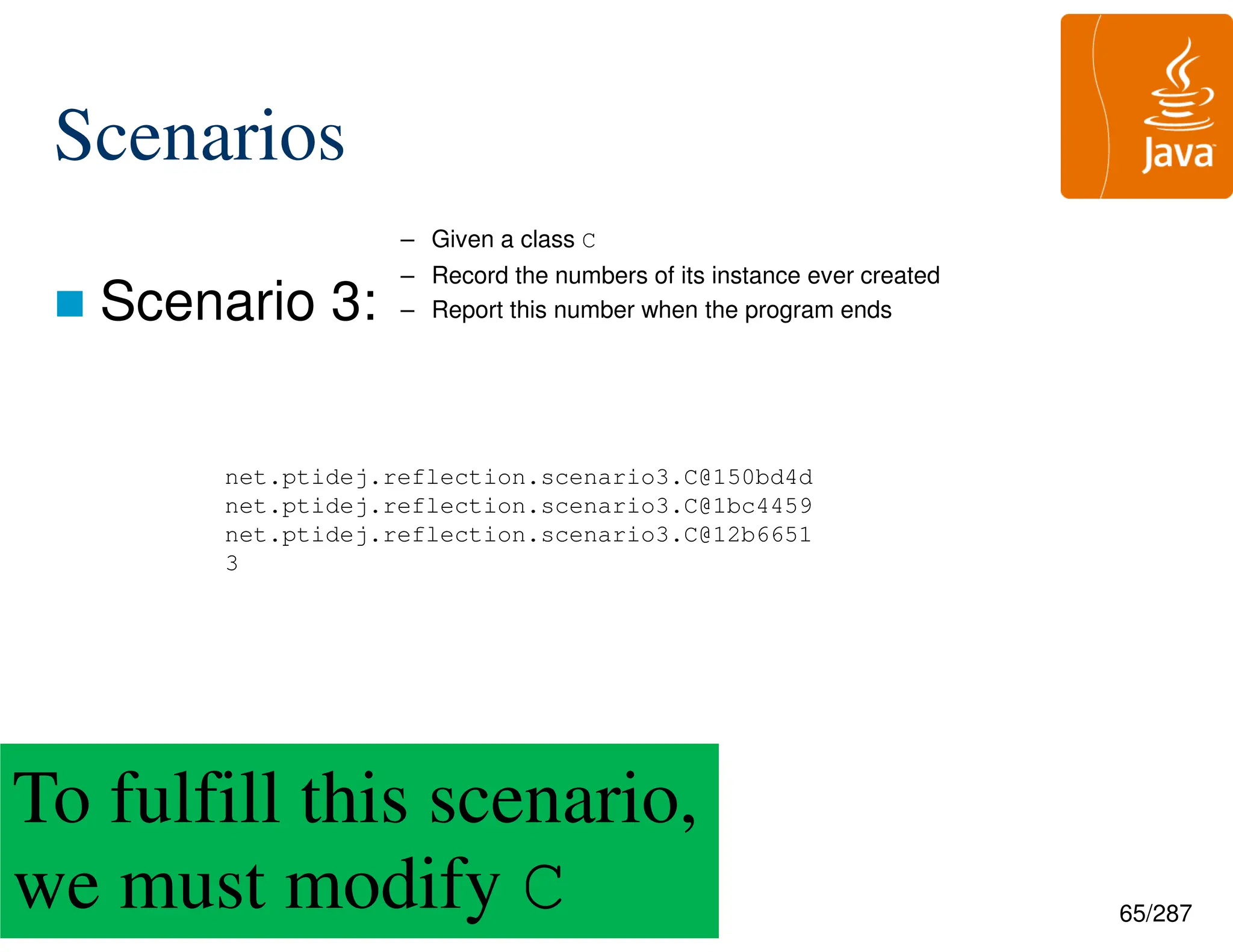 65/287
Scenarios
 Scenario 3:
net.ptidej.reflection.scenario3.C@150bd4d
net.ptidej.reflection.scenario3.C@1bc4459
net.ptidej.reflection.scenario3.C@12b6651
3
To fulfill this scenario,
we must modify C
– Given a class C
– Record the numbers of its instance ever created
– Report this number when the program ends
 