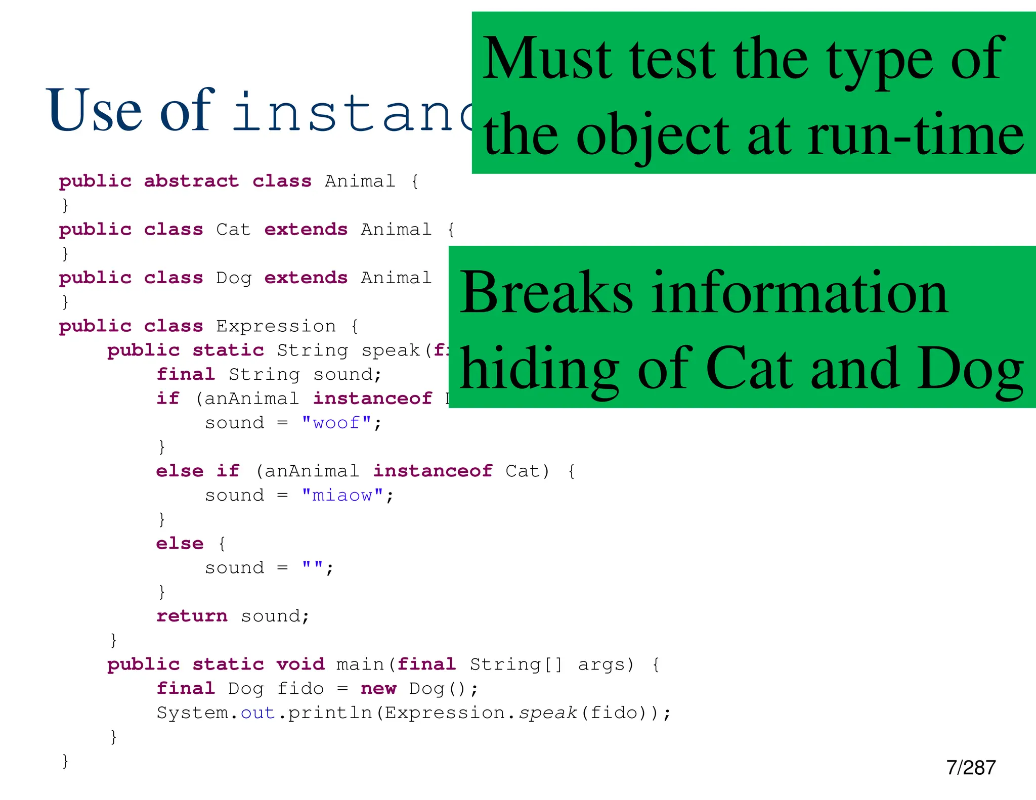 7/287
Use of instanceof
public abstract class Animal {
}
public class Cat extends Animal {
}
public class Dog extends Animal {
}
public class Expression {
public static String speak(final Animal anAnimal) {
final String sound;
if (anAnimal instanceof Dog) {
sound = "woof";
}
else if (anAnimal instanceof Cat) {
sound = "miaow";
}
else {
sound = "";
}
return sound;
}
public static void main(final String[] args) {
final Dog fido = new Dog();
System.out.println(Expression.speak(fido));
}
}
Must test the type of
the object at run-time
Breaks information
hiding of Cat and Dog
 