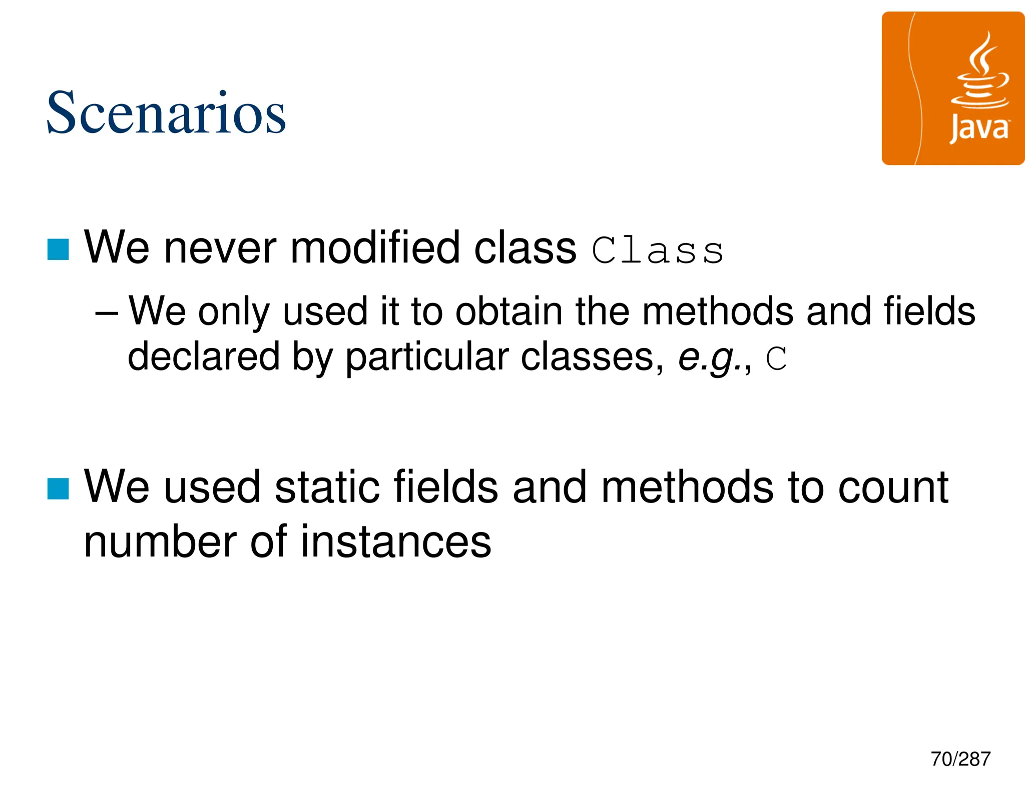 70/287
Scenarios
 We never modified class Class
– We only used it to obtain the methods and fields
declared by particular classes, e.g., C
 We used static fields and methods to count
number of instances
 