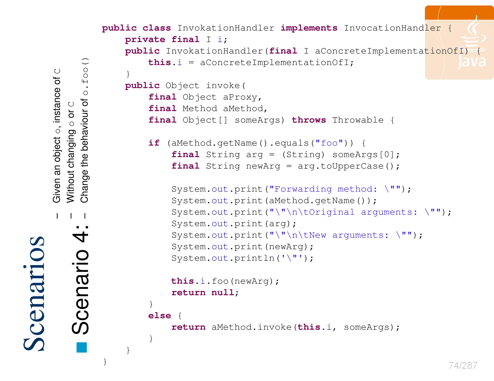 74/287
Scenarios

Scenario
4:
public class InvokationHandler implements InvocationHandler {
private final I i;
public InvokationHandler(final I aConcreteImplementationOfI) {
this.i = aConcreteImplementationOfI;
}
public Object invoke(
final Object aProxy,
final Method aMethod,
final Object[] someArgs) throws Throwable {
if (aMethod.getName().equals("foo")) {
final String arg = (String) someArgs[0];
final String newArg = arg.toUpperCase();
System.out.print("Forwarding method: "");
System.out.print(aMethod.getName());
System.out.print(""ntOriginal arguments: "");
System.out.print(arg);
System.out.print(""ntNew arguments: "");
System.out.print(newArg);
System.out.println('"');
this.i.foo(newArg);
return null;
}
else {
return aMethod.invoke(this.i, someArgs);
}
}
}
–
Given
an
object
o,
instance
of
C
–
Without
changing
o
or
C
–
Change
the
behaviour
of
o.foo()
 