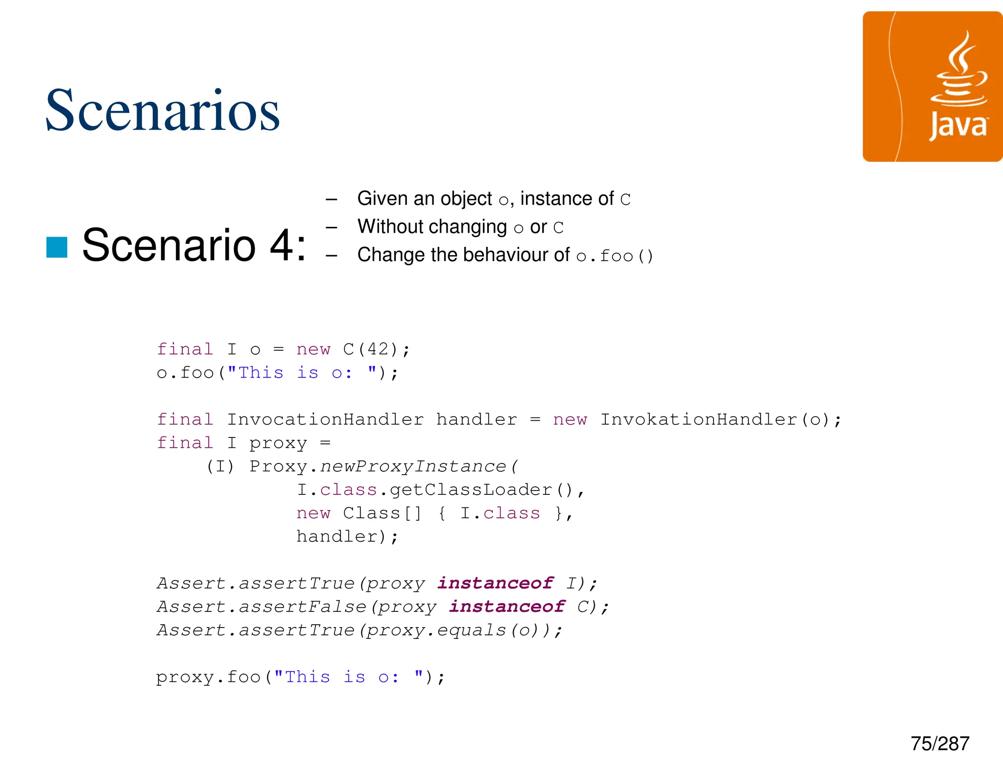 75/287
Scenarios
 Scenario 4:
final I o = new C(42);
o.foo("This is o: ");
final InvocationHandler handler = new InvokationHandler(o);
final I proxy =
(I) Proxy.newProxyInstance(
I.class.getClassLoader(),
new Class[] { I.class },
handler);
Assert.assertTrue(proxy instanceof I);
Assert.assertFalse(proxy instanceof C);
Assert.assertTrue(proxy.equals(o));
proxy.foo("This is o: ");
– Given an object o, instance of C
– Without changing o or C
– Change the behaviour of o.foo()
 