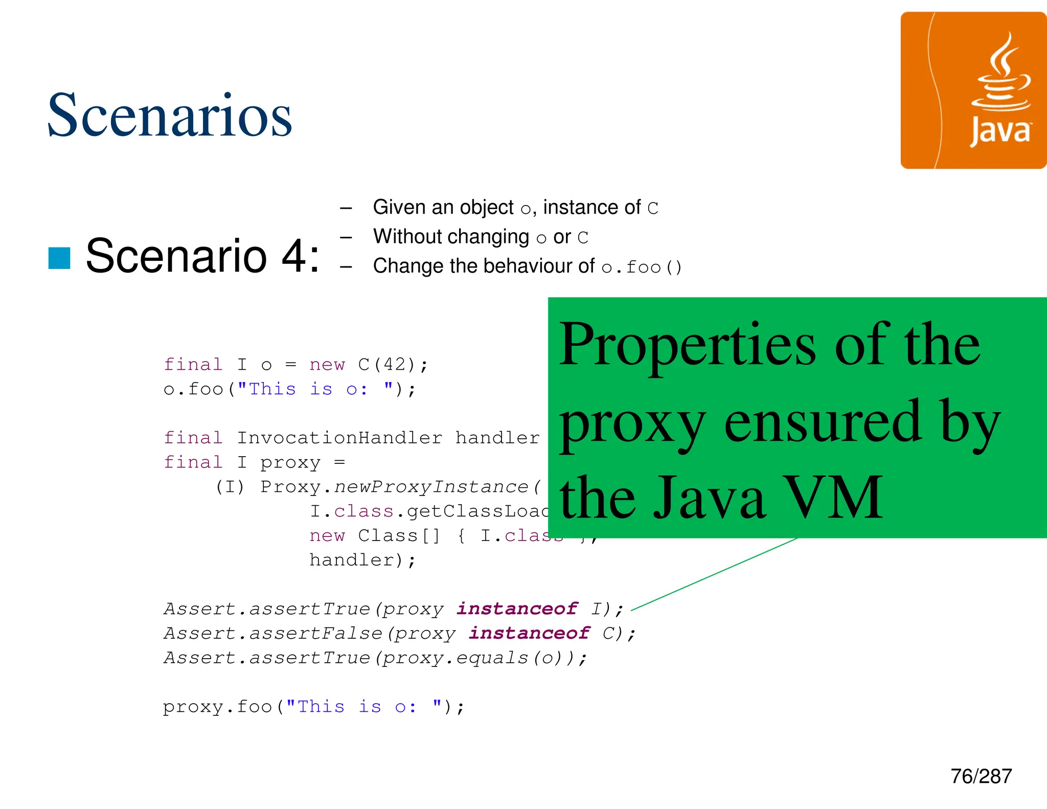 76/287
Scenarios
 Scenario 4:
final I o = new C(42);
o.foo("This is o: ");
final InvocationHandler handler = new InvokationHandler(o);
final I proxy =
(I) Proxy.newProxyInstance(
I.class.getClassLoader(),
new Class[] { I.class },
handler);
Assert.assertTrue(proxy instanceof I);
Assert.assertFalse(proxy instanceof C);
Assert.assertTrue(proxy.equals(o));
proxy.foo("This is o: ");
Properties of the
proxy ensured by
the Java VM
– Given an object o, instance of C
– Without changing o or C
– Change the behaviour of o.foo()
 