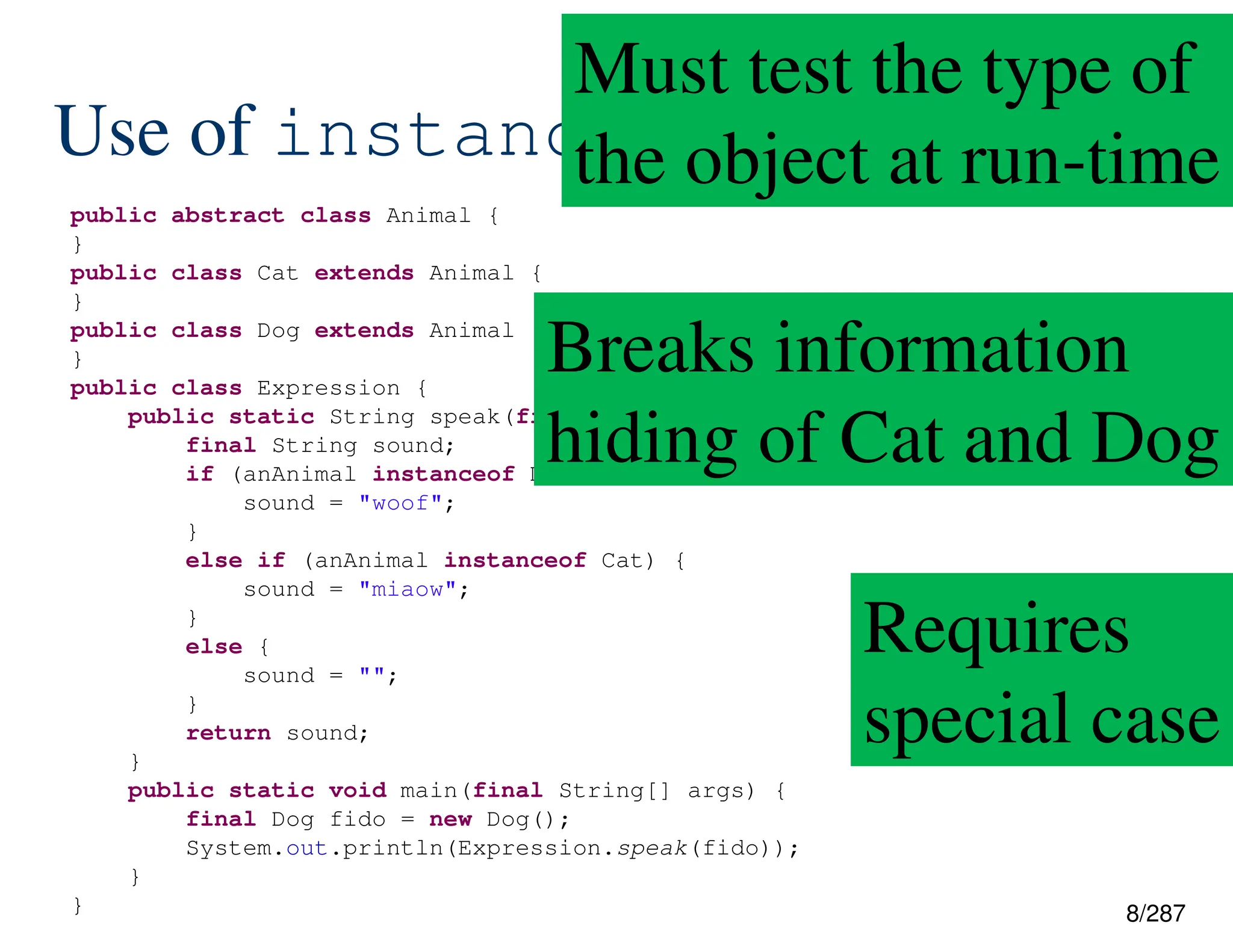 8/287
Use of instanceof
public abstract class Animal {
}
public class Cat extends Animal {
}
public class Dog extends Animal {
}
public class Expression {
public static String speak(final Animal anAnimal) {
final String sound;
if (anAnimal instanceof Dog) {
sound = "woof";
}
else if (anAnimal instanceof Cat) {
sound = "miaow";
}
else {
sound = "";
}
return sound;
}
public static void main(final String[] args) {
final Dog fido = new Dog();
System.out.println(Expression.speak(fido));
}
}
Must test the type of
the object at run-time
Breaks information
hiding of Cat and Dog
Requires
special case
 