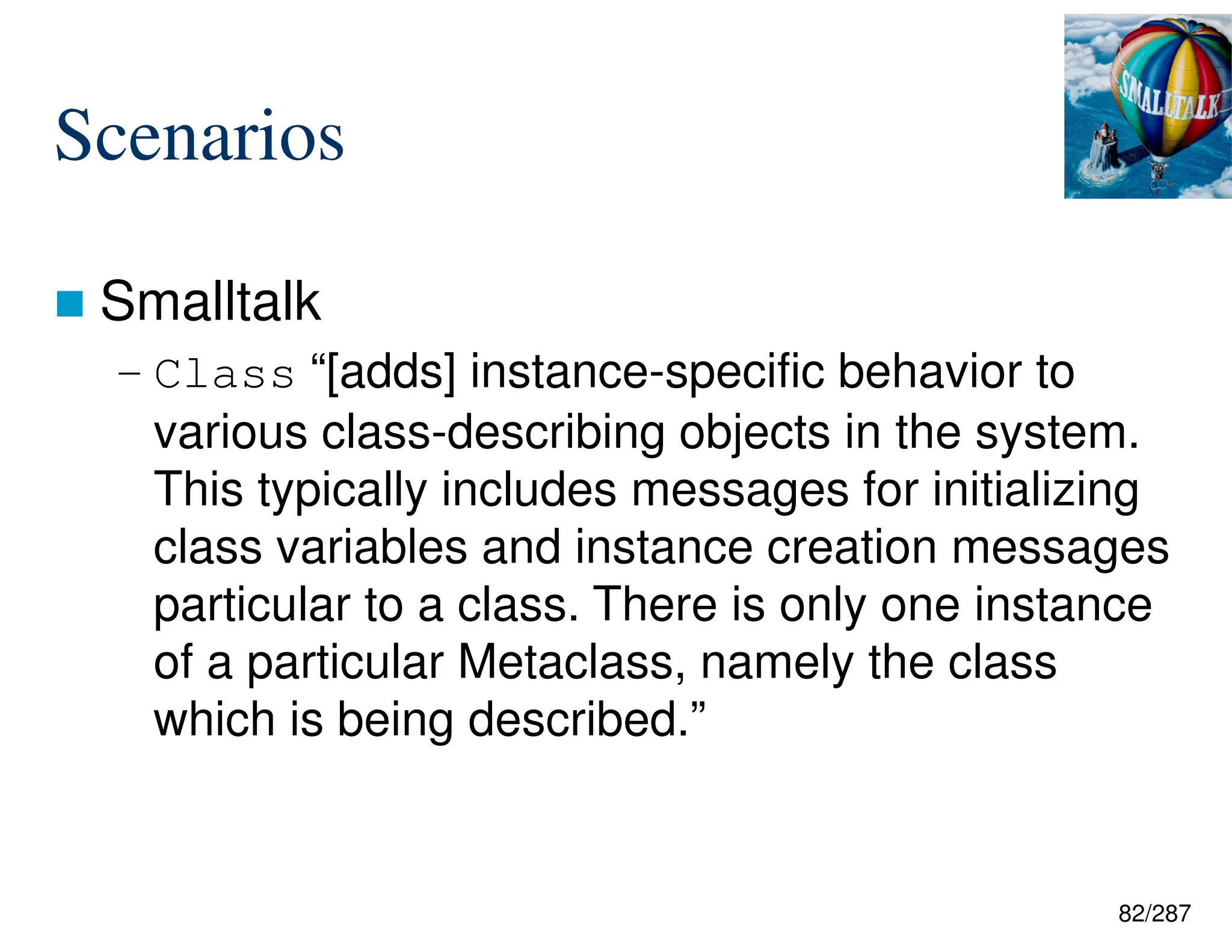 82/287
Scenarios
 Smalltalk
– Class “[adds] instance-specific behavior to
various class-describing objects in the system.
This typically includes messages for initializing
class variables and instance creation messages
particular to a class. There is only one instance
of a particular Metaclass, namely the class
which is being described.”
 