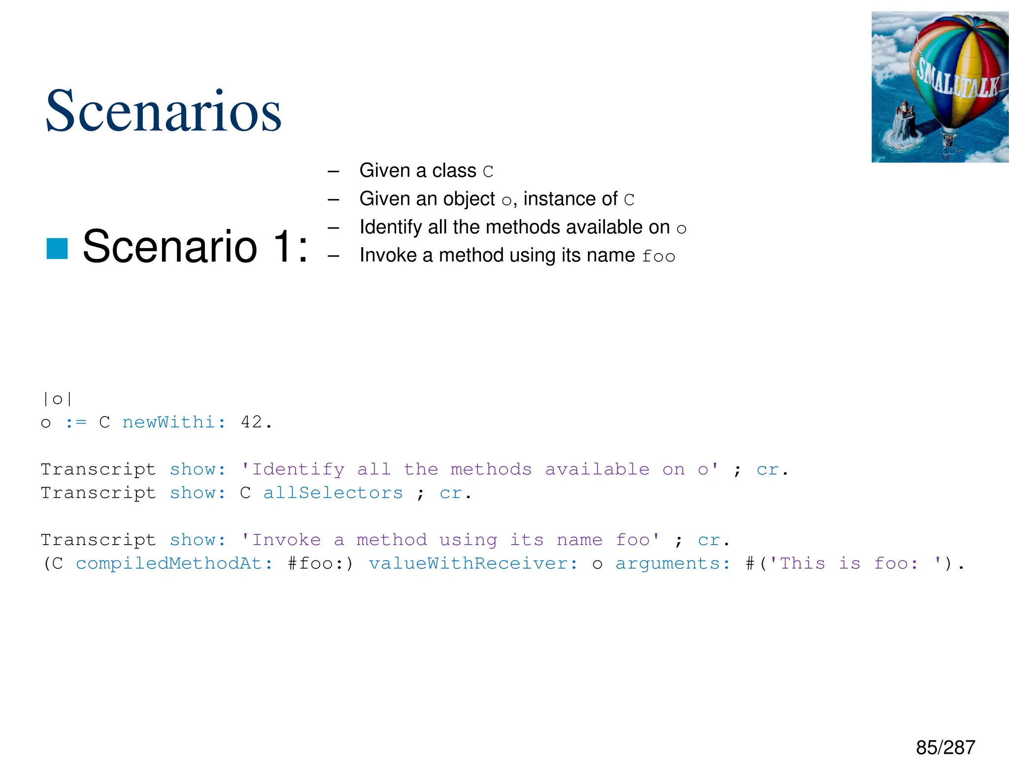 85/287
Scenarios
 Scenario 1:
– Given a class C
– Given an object o, instance of C
– Identify all the methods available on o
– Invoke a method using its name foo
|o|
o := C newWithi: 42.
Transcript show: 'Identify all the methods available on o' ; cr.
Transcript show: C allSelectors ; cr.
Transcript show: 'Invoke a method using its name foo' ; cr.
(C compiledMethodAt: #foo:) valueWithReceiver: o arguments: #('This is foo: ').
 
