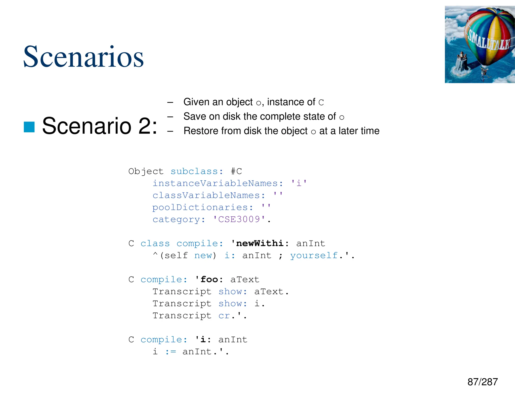 87/287
Scenarios
 Scenario 2:
– Given an object o, instance of C
– Save on disk the complete state of o
– Restore from disk the object o at a later time
Object subclass: #C
instanceVariableNames: 'i'
classVariableNames: ''
poolDictionaries: ''
category: 'CSE3009'.
C class compile: 'newWithi: anInt
^(self new) i: anInt ; yourself.'.
C compile: 'foo: aText
Transcript show: aText.
Transcript show: i.
Transcript cr.'.
C compile: 'i: anInt
i := anInt.'.
 