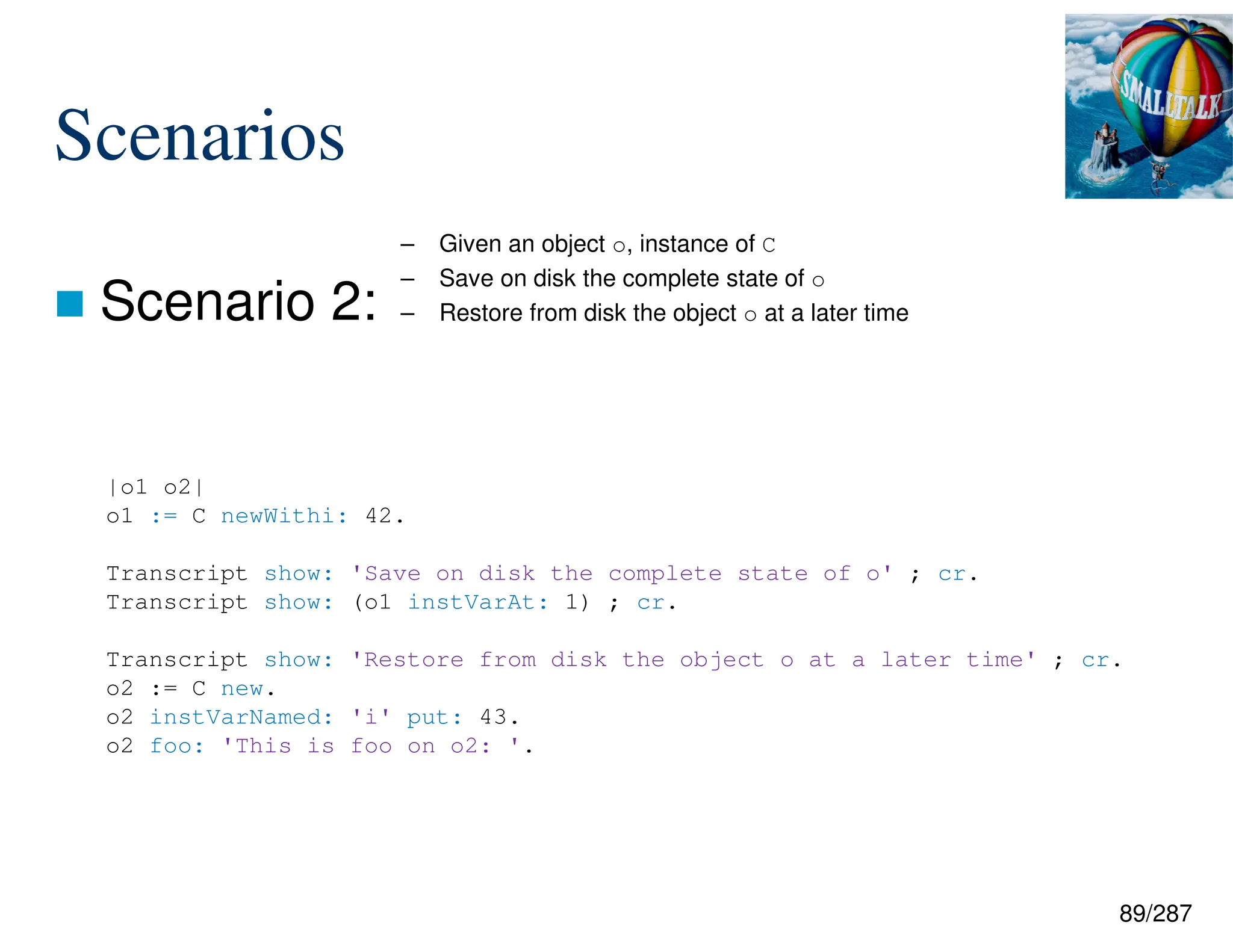 89/287
Scenarios
 Scenario 2:
– Given an object o, instance of C
– Save on disk the complete state of o
– Restore from disk the object o at a later time
|o1 o2|
o1 := C newWithi: 42.
Transcript show: 'Save on disk the complete state of o' ; cr.
Transcript show: (o1 instVarAt: 1) ; cr.
Transcript show: 'Restore from disk the object o at a later time' ; cr.
o2 := C new.
o2 instVarNamed: 'i' put: 43.
o2 foo: 'This is foo on o2: '.
 