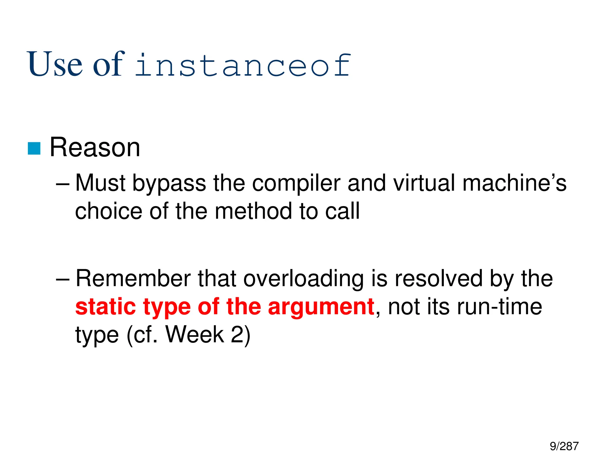 9/287
Use of instanceof
 Reason
– Must bypass the compiler and virtual machine’s
choice of the method to call
– Remember that overloading is resolved by the
static type of the argument, not its run-time
type (cf. Week 2)
 
