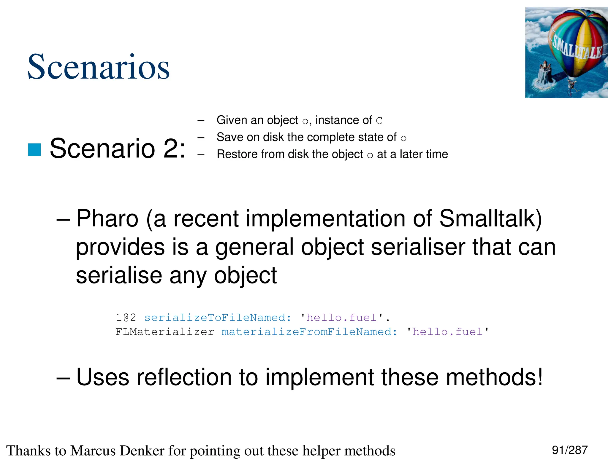 91/287
Scenarios
 Scenario 2:
– Pharo (a recent implementation of Smalltalk)
provides is a general object serialiser that can
serialise any object
– Uses reflection to implement these methods!
– Given an object o, instance of C
– Save on disk the complete state of o
– Restore from disk the object o at a later time
1@2 serializeToFileNamed: 'hello.fuel'.
FLMaterializer materializeFromFileNamed: 'hello.fuel'
Thanks to Marcus Denker for pointing out these helper methods
 