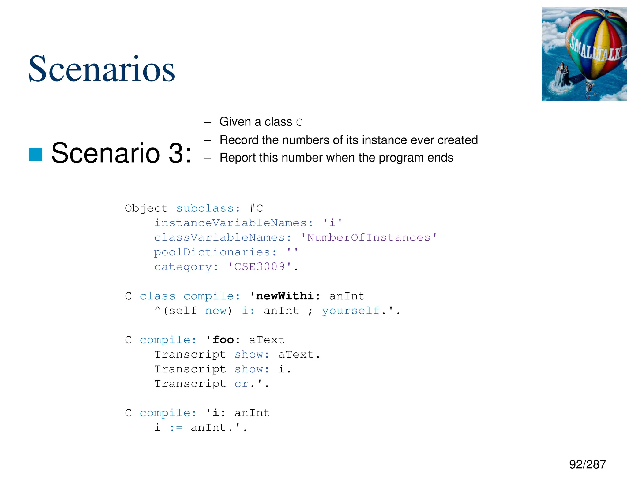 92/287
Scenarios
 Scenario 3:
Object subclass: #C
instanceVariableNames: 'i'
classVariableNames: 'NumberOfInstances'
poolDictionaries: ''
category: 'CSE3009'.
C class compile: 'newWithi: anInt
^(self new) i: anInt ; yourself.'.
C compile: 'foo: aText
Transcript show: aText.
Transcript show: i.
Transcript cr.'.
C compile: 'i: anInt
i := anInt.'.
– Given a class C
– Record the numbers of its instance ever created
– Report this number when the program ends
 
