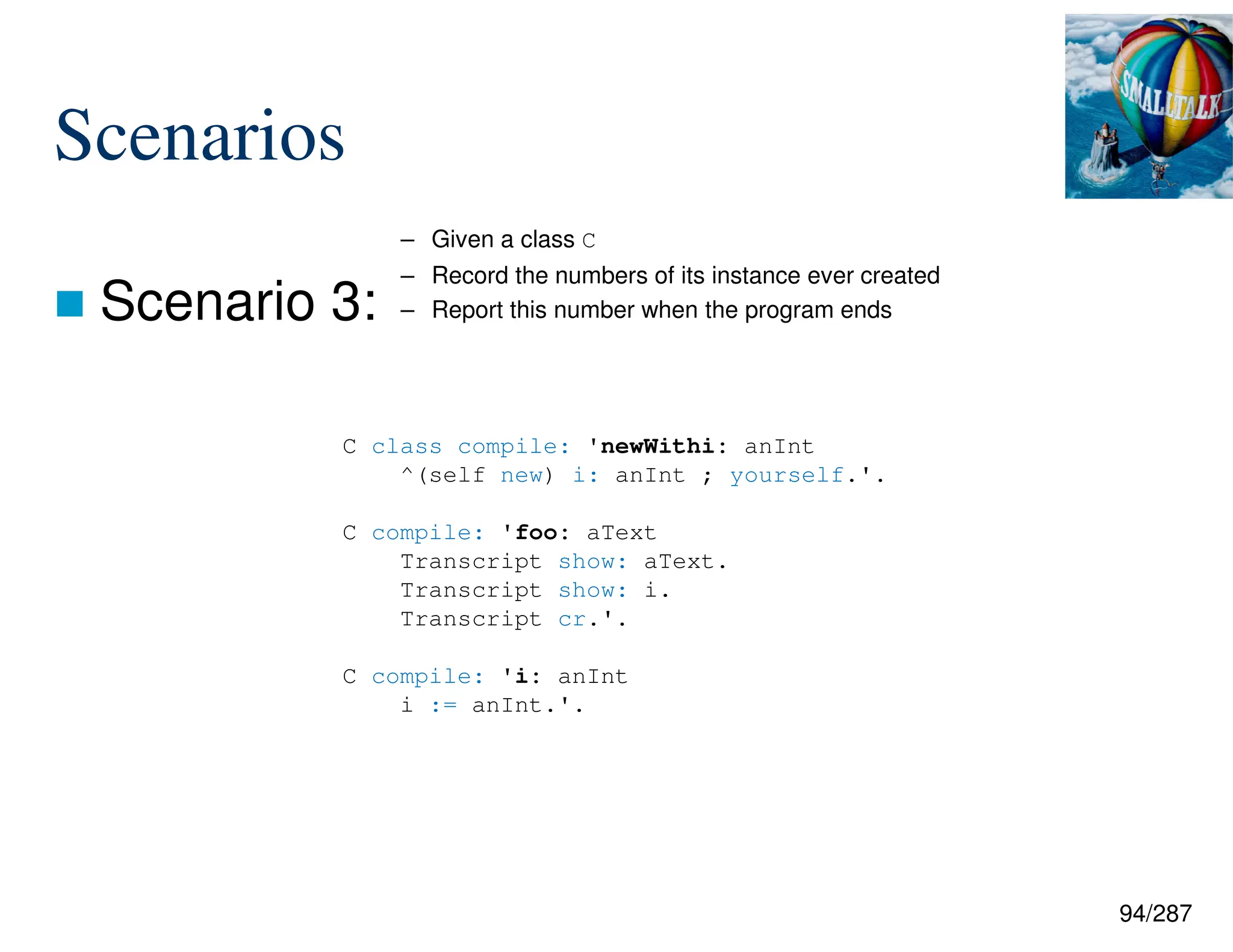 94/287
Scenarios
 Scenario 3:
C class compile: 'newWithi: anInt
^(self new) i: anInt ; yourself.'.
C compile: 'foo: aText
Transcript show: aText.
Transcript show: i.
Transcript cr.'.
C compile: 'i: anInt
i := anInt.'.
– Given a class C
– Record the numbers of its instance ever created
– Report this number when the program ends
 