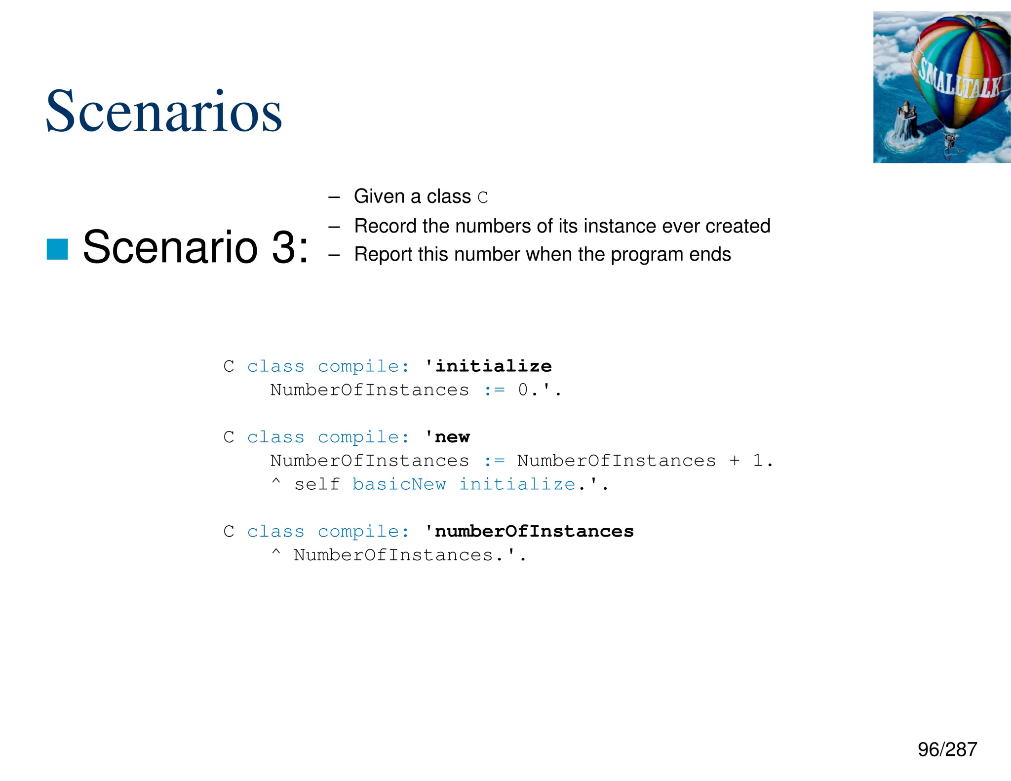 96/287
Scenarios
 Scenario 3:
C class compile: 'initialize
NumberOfInstances := 0.'.
C class compile: 'new
NumberOfInstances := NumberOfInstances + 1.
^ self basicNew initialize.'.
C class compile: 'numberOfInstances
^ NumberOfInstances.'.
– Given a class C
– Record the numbers of its instance ever created
– Report this number when the program ends
 