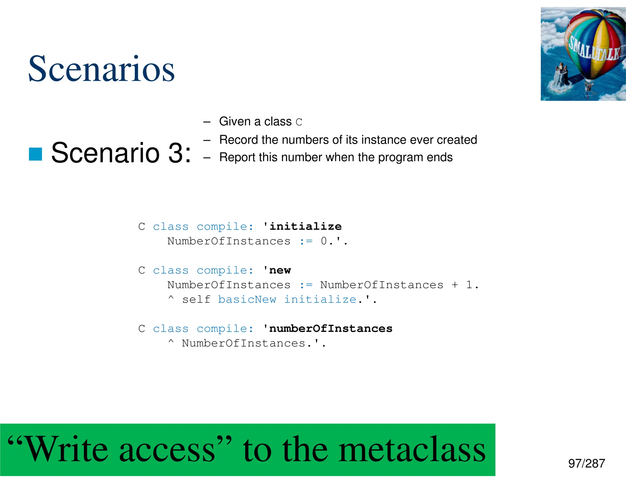 97/287
Scenarios
 Scenario 3:
C class compile: 'initialize
NumberOfInstances := 0.'.
C class compile: 'new
NumberOfInstances := NumberOfInstances + 1.
^ self basicNew initialize.'.
C class compile: 'numberOfInstances
^ NumberOfInstances.'.
– Given a class C
– Record the numbers of its instance ever created
– Report this number when the program ends
“Write access” to the metaclass
 