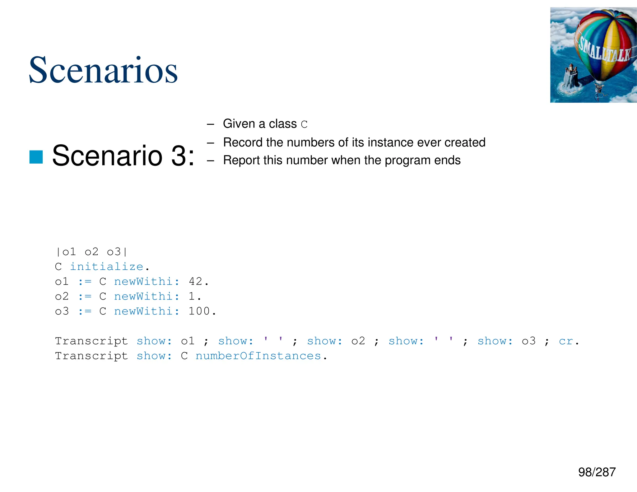 98/287
Scenarios
 Scenario 3:
|o1 o2 o3|
C initialize.
o1 := C newWithi: 42.
o2 := C newWithi: 1.
o3 := C newWithi: 100.
Transcript show: o1 ; show: ' ' ; show: o2 ; show: ' ' ; show: o3 ; cr.
Transcript show: C numberOfInstances.
– Given a class C
– Record the numbers of its instance ever created
– Report this number when the program ends
 